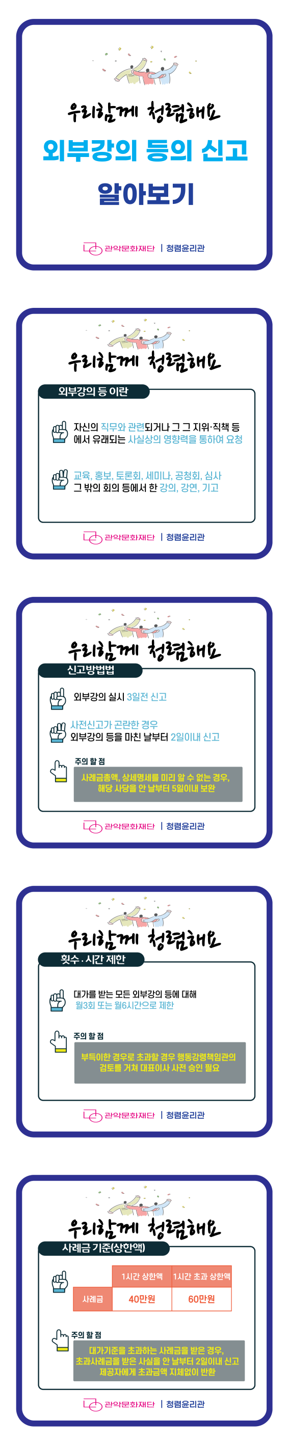 우리함게 청렴해요   외부강의 등의 신고 알아보기   외부강의 등 이란  자신의 직무와 관련되거나 그 그 지위, 직책 등에서 유래되는 사실상의 영향력을 통하여 요청  교육, 홍보, 토론회, 세미나, 공청회, 심사 그 밖의 회의 등에서 한 강의, 강연, 기고   신고방법법  외부강의 실시 3일전 신고  사전신고가 곤란한 경우 외부강의 등을 마친 날부터 2일이내 신고   주의할 점 사례금총액, 상세명세를 미리 알 수 없는 경우, 해당 사당을 안 날부터 5일이내 보완    횟수, 시간 제한  대가를 받는 모든 외부강의 등에 대해 월3회 또는 월6시간으로 제한   주의할 점 부득이한 경우로 초과할 경우 행동강령책임관의 검토를 거쳐 대표이사 사전 승인 필요    사례금 기준(상한액)  사례금 1시간 상한액 40만원 1시간 초과 상한액 60만원   주의할 점 대가기준을 초과하는 사례금을 받은 경우, 초과사례금을 받은 사실을 안 날부터 2일이내 신고 제공자에게 초과금액 지체없이 반환    