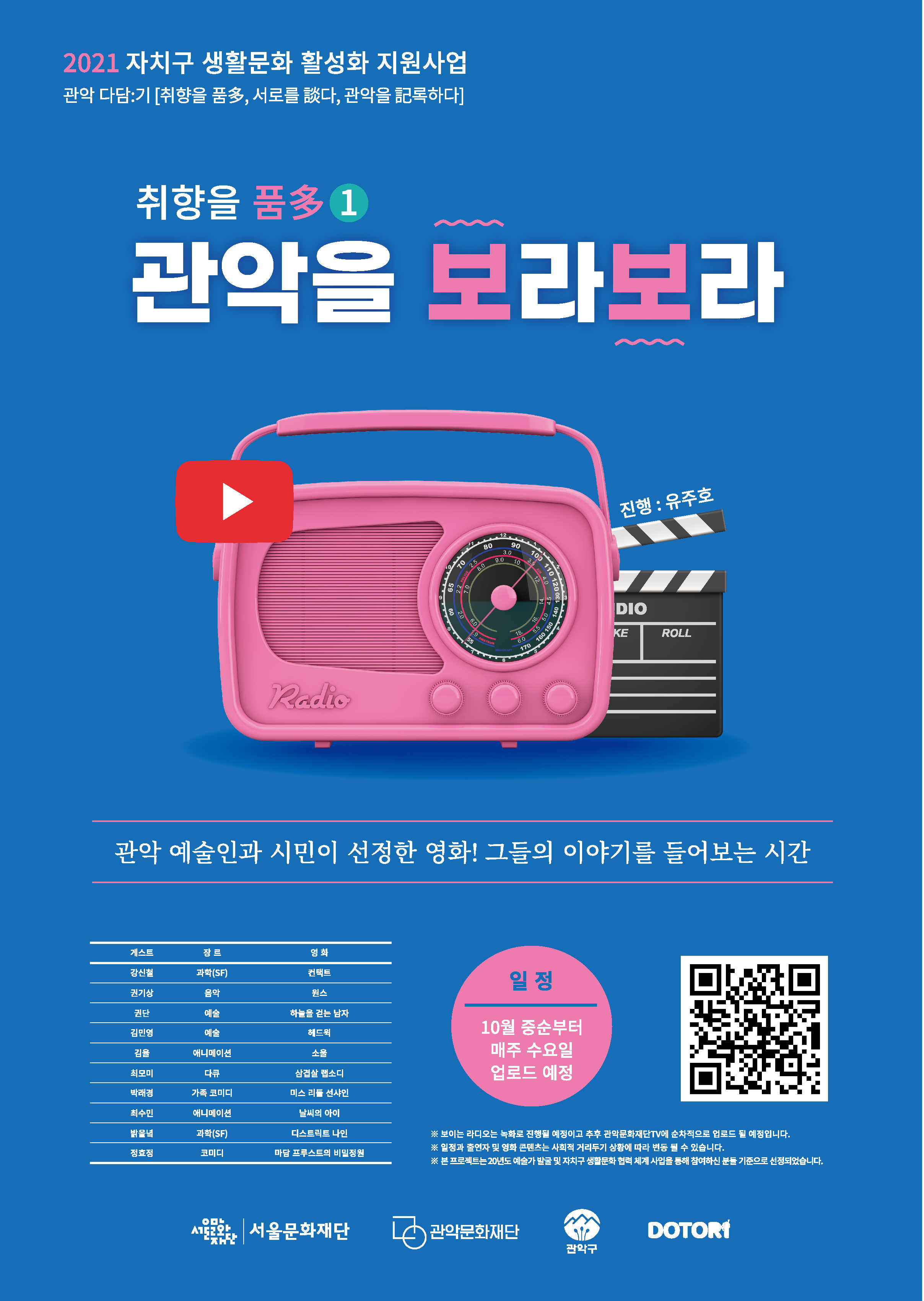 2021 자치구 생활문화 활성화 지원사업. 관악 다담기.취향을 품다, 서로를 담다,관악을 기록하다. 
취향을 품다.관악을 보라보라. 관악 예술인과 시민이 선정한 영화! 그들의 이야기를 들어보는 시간. 
프로그램 설명. 게스트,장르,영화를 순서대로 나열합니다. 1. 강신철,과학(SF),컨택트. 2.권기상,음악,원스. 3.권단,예술,하늘을 걷는 남자. 4.김민영,예술,헤드윅. 5.김율,애니메이션,소울. 6.최모미,다큐,삼겹살 랩소디. 7.박래경,가족코미디,미스 리틀 선샤인. 7.밝을녘,과학(SF),디스트릭트 나인. 8.정효정,코미디,마담 프루스트의 비밀정원.
일정:10월 중순부터 매주 수요일 업로드 예정. 추가정보:*보이는 라디오는 녹화로 진행될 예정이고 추후 관악문화재단TV에 순차적으로 업로드 될 예정입니다. *일정과 출연자 및 영화 콘텐츠는 사회적 거리두기 상황에 따라 변동될 수 있습니다. *본 프로젝트는 20년도 예쑬가 발굴 및 자치구 생활문화 협력 체계 사업을 통해 참여하신 분들 기준으로 선정되었습니다.