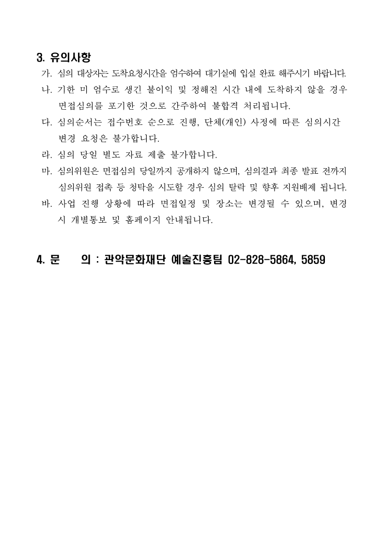 3. 유의사항 가. 심의 대상지는 도착요청시간을 엄수하여 대기실에 입실 완료. 해주시기 바랍니다. 나. 기한 미 엄수로 생긴 불이익 및 정해진 시간 내에 도착하지 않을 경우 면접심의를 포기한 것으로 간주하여 불합격 처리됩니다. 다. 심의순서는 접수번호 순으로 진행, 단체(개인) 사정에 따른 심의시간 변경 요청은 불가합니다. 라. 심의 당일 별도 자료. 제출 불가합니다. 마. 심의위원은 면접심의 당일까지 공개하지 않으며, 심의결과 최종 발표 전까지 심의위원 접촉 등 청탁을 시도할 경우 심의 탈락 및 향후 지원배제 됩니다. 바. 사업 진행 상황에 따라 면접일정 및 장소는 변경될 수 있으며, 변경 시 개별통보 및 홈페이지 안내됩니다. 사. 코로나19 관련 환자, 의사환지(환자의 접촉자 중 코로나19 증상이 나타난 자), 감염병 의심자 등 현재입원치료 통지서(또는 자가격리통지서)를 받아 격리중인 자는 면접심의 응시가 제한될 수 있습니다. 4. 문의 : 관악문화재단 예술진흥팀 02-828-5852, 5864