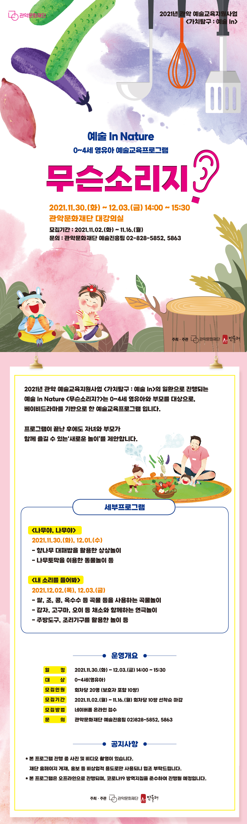 예술 In Nature. 0~4세 영유아 예술교육프로그램 무슨소리지? 일시:2021년 11월 30일 화요일부터 12월 3일 금요일까지. 14시~15시30분. 관악문화재단 대강의실. 모집기간:2021년 11월2일 화요일부터 11월 16일 월요일까지. 문의:관악문화재단 예술진흥팀 02-828-5852 또는 5863.
<내용안내> 2021년 관악 예술교육지원사업 '가치탐구:예술In'의 일환으로 진행되는 예술 In Nature '무슨소리지?'는 0세부터 4세까지의 영유아와 부모를 대상으로 베이비드라마를 기반으로 한 예술교육프로그램입니다. 프로그램이 끝난 후에도 자녀와 부모가 함께 즐길 수 있는 새로운 놀이를 제안합니다. 세부 프로그램. 프로그램1 '나무야 나무야'. 일시 2021년 11월 30일 화요일과 12월 1일 수요일. 향나무 대패밥을 활용한 상상놀이. 나무토박을 이용한 동물놀이 등. 프로그램2 '내 소리를 들어봐' 일시:2021년 12월 2일 목요일과 12월 3일 금요일. 쌀,조,콩,옥수수 등 곡물 등을 사용하는 곡물놀이. 감자,고구마,오이 등 채소와 함께하는 연극놀이. 주방도구, 조리기구를 활용한 놀이 등. <운영개요>일정:2021년11월30일화요일에서 12월3일금요일.14시에서15시30분. 대상: 0세에서 4세의 영유아. 모집인원. 회차당 20명(보호자 포함 10쌍). 모집기간:2021년 11월2일 월요일부터 11월16일 월요일까지 회차당 10쌍 선착순 마감. 모집방법:네이버폼 온라인 접수. 문의:관악문화재단 예술진흥팀 02-828-5852 또는 5863. <공지사항>*본 프로그램은 진행 중 사진 및 비디오 촬영이 있습니다. 재단 홈페이지 게재, 홍보 등 비상업적 용도로만 사용되니 협조 부탁드립니다.*본 프로그램은 오프라인으로 진행되며, 코로나19 방역지침을 준수하여 진행될 예정입니다.