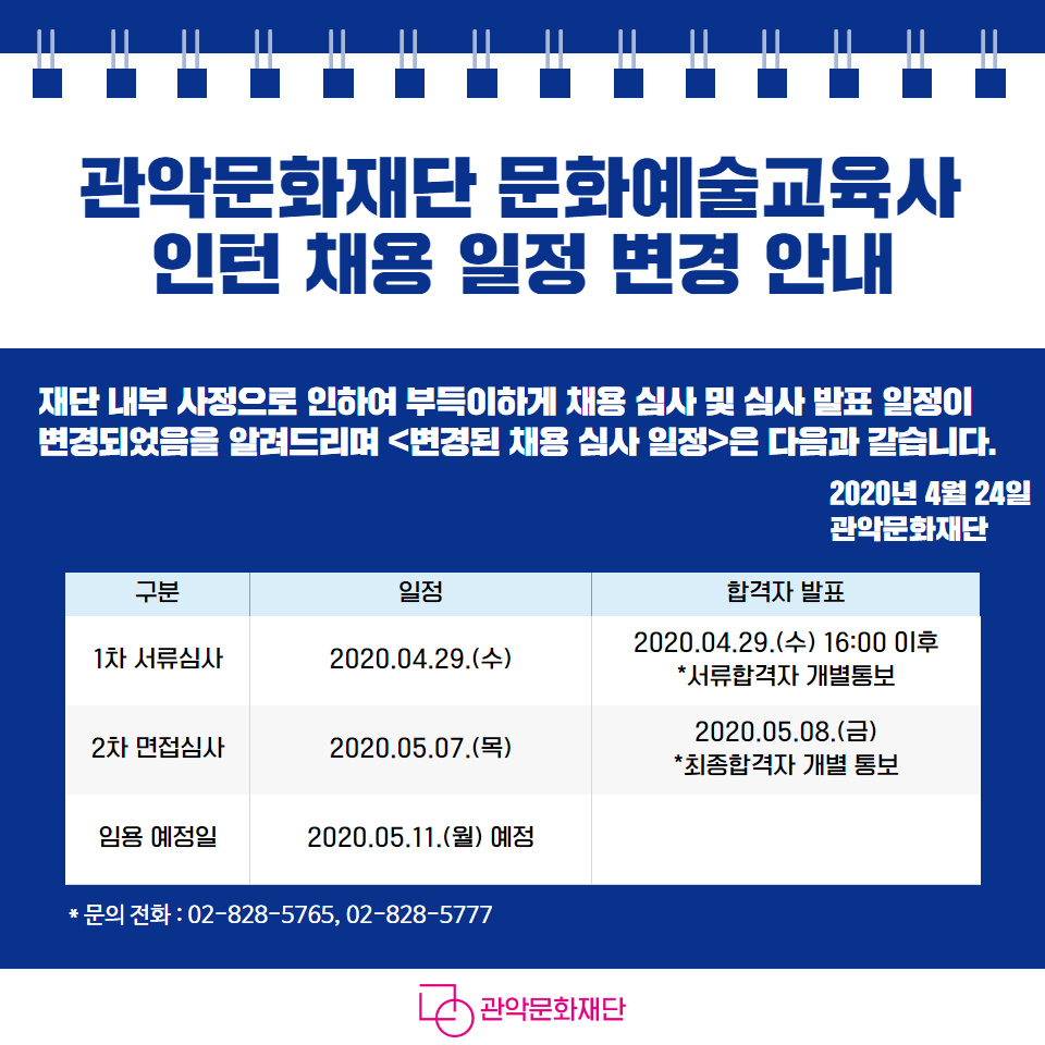 관악문화재단 문화예술교육사 인턴 채용 일정 변경 안내 재단 내부 사정으로 인하여 부득이하게 채용심사 및 심사발표 일정이 변경되었음을 알려드리며 변경된 채용심사 일정은 다음과 같습니다. 2020년4월24일 관악문화재단 구분 일정 합격자 발표 1차 서류심사 2020.04.29(수) 2020.04.29(수) 16:00이후 서류합격자 개별통보 2차 면접심사 2020.05.07(목) 2020.05.08(금) 최종합격자 개별통보 임용 예정일 2020.05.11(월) 예정 문의전화 02-828-5765, 02-828-5777 관악문화재단