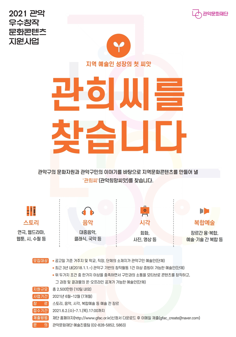2021년 관악 우수창작 문화콘텐츠 지원사업 지역 예술인 성장의 첫 씨앗 관희씨를 찾습니다 관악구의 문화자원과 관악구민의 이야기를 바탕으로 지역문화콘텐츠를 만들어 낼  '관희씨'(관악희망씨앗)를 찾습니다. 스토리 연극, 웹드라마, 웹툰, 시, 수필 등. 음악 대중음악, 클래식, 국악 등. 시각 회화, 사진, 영상 등. 복합예술 장르간 융,복합 예술,기술 간 복합 등. 모집대상 공고일 기준 거주지 및 학교, 직장, 단체의소재지가 관악구인 예술인(단체) 최근3년 내(2018.1.1~)관악구 기반의 창작활동 1건 이상 증빙이 가능한 예술인(단체) 위 두가지 조건 중 한가지 이상을 충족하면서 구민과의 소통을 모티브로 콘텐츠를 창작하고, 그 과정 및 결과물의 온,오프라인 공개가 가능한 예술인(단체) 지원규모 총2.500만원(10팀 내외) 사업기간 2021년 6월~12월(7개월) 장르 스토리, 음악, 시각, 복합예술 등 예술 전 장르 접수기간 2021 6.2.(수).~7.1.(목). 17:00까지 제출방법 재단 홈페이지(http://www.gfac.or.kt)신청서 다운로드 후 이메일 제출(gfac_create@naver.com) 문의 관악문화재단 예술진흥팀(02-828-5852, 5863)