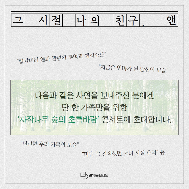 그 시절 나의 친구, 앤 빨강머리 앤과 관련된 추억과 에피소드 지금은 엄마가 된 당신의 모습 다음과 같은 사연을 보내주신 분에겐 단 한 가족만을 위한 자작나무 숲의 초록바람 콘서트에 초대합니다. 단란한 우리 가족의 모습 마음 속 간직했던 소년 시절 추억 등 관악문화재단