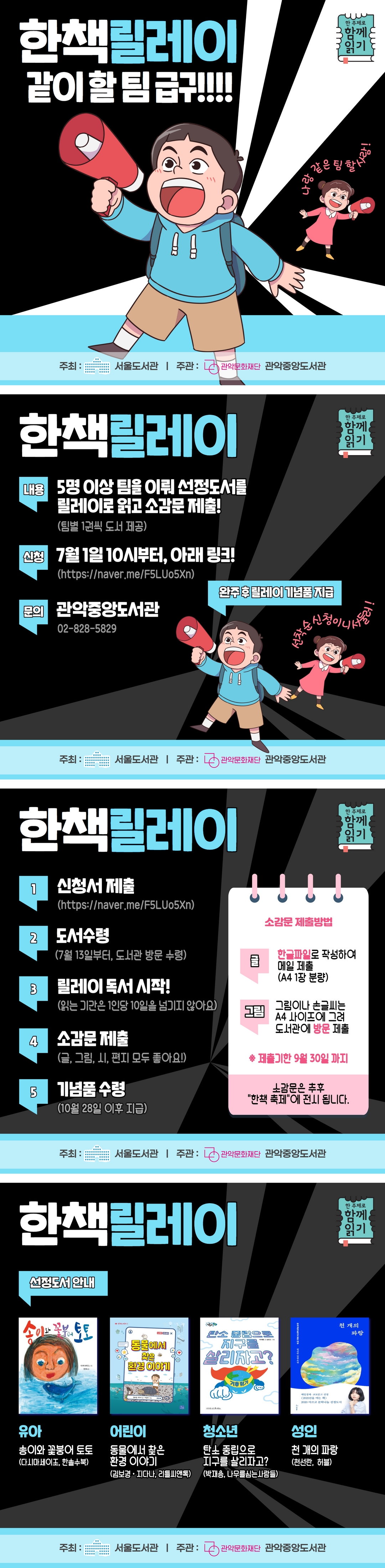 한책릴레이 같이 할 팀 급구!!!! 함 주제로 함께 읽기 나랑 같은 팀 할 사람! | 주최 : 서울도서관 | 주관 : 관악문화재단, 관악중앙도서관 | 내용 : 5명 이상 팀을 이뤄 선정도서를 릴레이로 읽고 소감문 제출! (팀별 1권씩 도서 제공) | 신청 : 7월 1일 10시부터, 아래 링크! (https://naver.me/F5LUo5Xn) | 문의 : 관악중앙도서관 02-828-5829 | 완주 후 릴레이 기념품 지급 선착순 신청이니 서둘러! | 1. 신청서제출 (https://naver.me/F5LUo5Xn) 2. 도서수령 (7월 13일부터, 도서관 방문 수령) 3. 릴레이 독서 시작! (읽는 기간은 1인당 10일을 넘기지 않아요) 4. 소감문 제출 (글, 그림, 시, 편지 모두 좋아요!) *소감문 제출 방법 글 : 한글파일로 작성하여 메일 제출 (A4 1장 분량) 그림 : 그림이나 손글씨는 A4 사이즈에 그려 도서관에 방문 제출 *제출기한 9월 30일까지 소감문은 추후 '한책 축제'에 전시 됩니다. | 신청도서 안내 유아 : 송이와 꽃붕어 토토 (다시마세이조, 한솔수북), 어린이 : 동물에서 찾은 환경 이야기 (김보경, 지다나, 리틀씨앤톡), 청소년 : 탄소 중립으로 지구를 살리자고? (박재용, 나무를 심는 사람들), 성인 : 천 개의 파랑 (천선란, 허블)