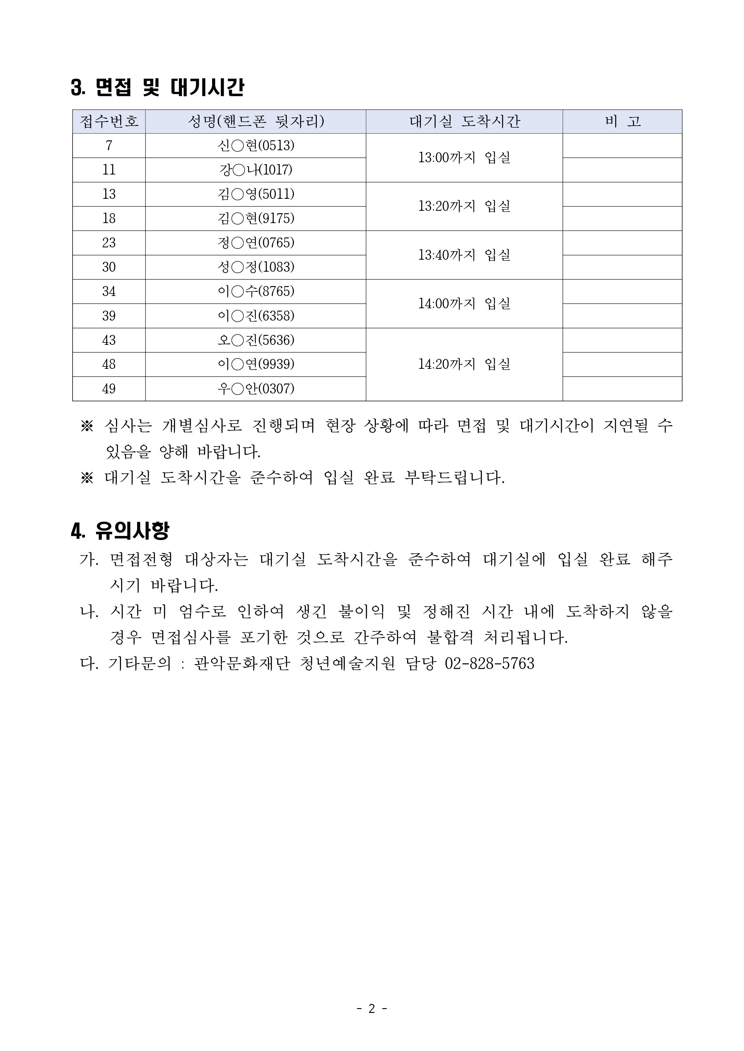 2020 지역연계형 청년예술활동지원사업 [015] <0(Young) 아티스트, 15개의 서울> 서류합격자 발표 및 면접심사 안내2 3.면접 및 대기시간 접수번호 성명(핸드폰 뒷자리) 대기실 도착시간 비고 7 신*현 0513 11 강*나 1017 13:00까지 입실 13 김*영 5011 18 김*현 9175 13:20까지 입실 23 정*연 0765 30 성*정 1083 13:40까지 입실 34 이*수 8765 39 이*잔 6358 14:00까지 입실 43 오*진 5636 48 이*연 9939 49 우*안 0307  145:20까지 입실 심사는 개별심사로 진행되며 현장 상황에 따라 면접 및 대기시간이 지연될 수 있음을 양해 바랍니다. 대기실 도착시간을 준수하여 입실 완료 부탁드립니다. 4.유의사항 가. 면접전형 대상자는 대기실 도착시간을 준수하여 대기실에 입실 완료 해주시기 바랍니다. 나. 시간 미 엄수로 인하여 생긴 불이익 및 정해진 시간 내에 도착하지 않을 경우 면접심사를 포기한 것으로 간주하여 불합격 처리됩니다. 다. 기타문의 관악문화재단 청년예술지원 담당 02-828-5763