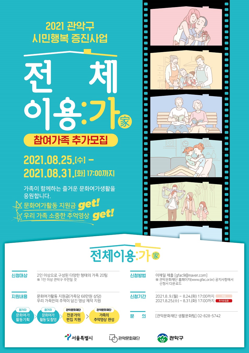 (재공고) 2021 관악구 시민행복 증진사업 전체이용:가(家) 참여가족 추가모집 2021.08.09 월-2021.08.24 화 17:00까지 가족이 함께하는 즐거운 문화여가생활을 응원합니다. 문화여가활동 지원금 get! 우리가족 소중한 추억영상 get!. / 전체이용가 신청대상 2인이상으로 구성된 다양한 형태의 가족 20팀 / 지원내용 문화여가활동  지원금 가족당 68만원 상당 우리 가족만의 추억이 담긴 영상 제작 지원. / 신청방법 이메일 제출 gfac9@naver.com 관악문화재단 홈페이지 공지사항에서 신청서 다운로드 / 신청기간 2021.8.9.월-8.24화 17:00 까지/ 문의 관악문화재단 생활문화팀 02-828-5742/ 서울특별시 관악문화재단 관악구