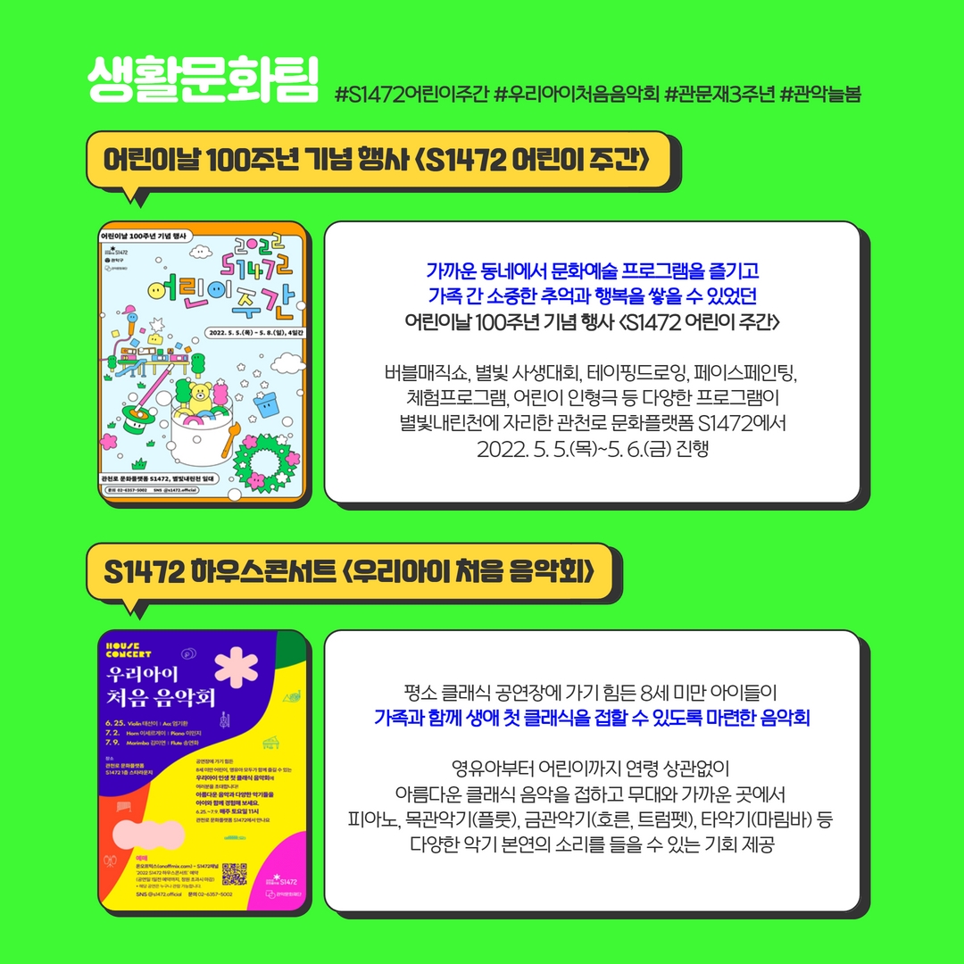 생활문화팀 #S1472어린이주간 #우리아이처음음악회 #관문재3주년 #관악늘봄 | 어린이날 100주년 기념 행사 <S1472어린이주간> : 가까운 동네에서 문화예술 프로그램을 즐기고 가족 간 소중한 추억과 행복을 쌓을 수 있었던 어린이날 100주년 기념 행사 <S1472어린이주간> 버블매직쇼, 별빛 사생대회, 테이핑드로잉, 페이스페인팅, 체험프로그램, 어린이 인형극 등 다양한 프로그램이 별빛내린천에 자리한 관천로 문화플랫폼 S1472에서 2022.5.5.(목)~5.6.(금) 진행, S1472 하우스콘서트 <우리아이 처음 음악회> 평소 클래식 공연장에 가기 힘든 8세 미만 아이들이 가족과 함께 생애 첫 클래식을 접할 수 있도록 마련한 음악회 영유아부터 어린이까지 연령 상관없이 아름다운 클래식 음악을 접하고 무대와 가까운 곳에서 피아노, 목관악기(플룻), 금관악기(호른, 트럼펫), 타악기(마림바) 등 다양한 악기 본연의 소리를 들을 수 있는 기회 제공