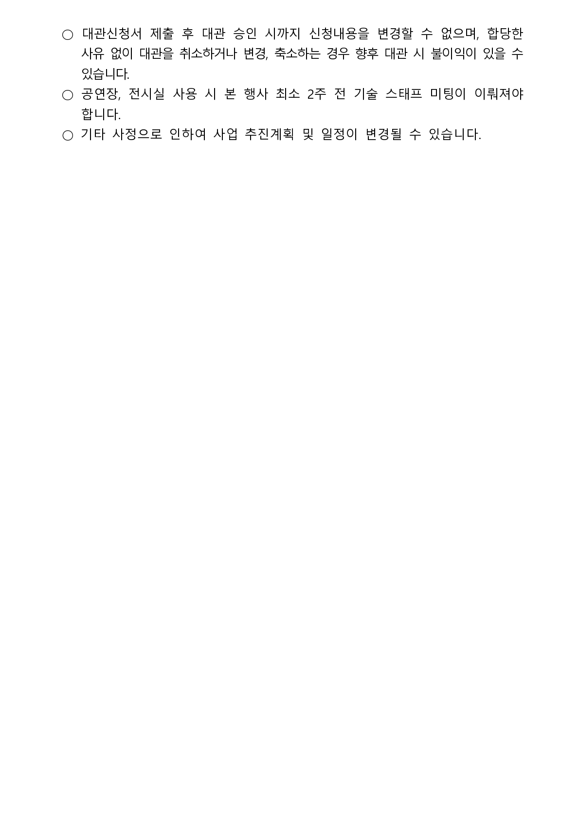 • 대관신청서 제출 후 대관 승인 시까지 신청내용을 변경할 수 없으며, 합당한 사유 없이 대관을 취소하거나 변경, 축소하는 경우 향후 대관 시 불이익이 있을 수 있습니다. • 공연장, 전시실 사용 시 본 행사 최소 2주 전 기술 스태프 미팅이 이뤄져야 합니다. • 기타 사정으로 인하여 사업 추진계획 및 일정이 변경될 수 있습니다.