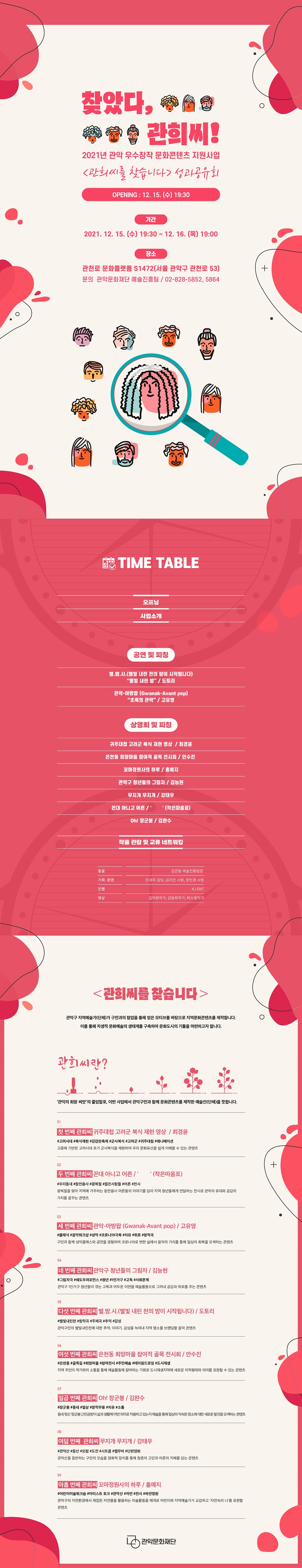 2021년 관희씨를 찾습니다 성과공유회 찾았다, 관희씨!  2021년 관악 우수창작 문화콘텐츠 지원사업  관희씨를 찾습니다 성과공유회/ opening 12.15 수 19:30 / 기간 2021.12.15 수~19:30~12.16 목 19:00/ 장소 관천로 문화플랫폼 S1472 서울 관악구 관천로 53/ 관악문화예술진흥팀 02-828-5852,5864/ time table 공연 및 피칭 : 별.밤.시.(별빛 내린 천의 밤이 시작됩니다) "별빛내린밤" / 도토리 - 관악 아방팝 "초록의 관악" /고유영 / 상영회 및 피칭 귀주대첩 고려군 복식 재현 영상. 최경윤/ 은천동 희망마을 참여적 골목 전시회 안수진 / 꼬마 정원사의 하루 홍예지/ 관악구 청년들의 그림자 김능현/ 무지개 무지개 강태우/ 꼰대아니고 어른 ' ' (작은따옴표) / oh! 장군봉 김완수/ 작품 관람 및 교류 네트워킹 .  총괄 김관동 예술진흥팀장. 기획운영 민세희 담당 김지인 사원 정민경 사원. 진행 KJ ENT / 영상 김덕원작가, 김동희작가, 박소영작가/ 관희씨를 찾습니다. 관악구 지역예술가(단체)가 구민과의 협업을 통해 얻은 모티브를 바탕으로 지역문화콘텐츠를 제작합니다. 이를 통해 자생적 문화예술의 생태계를 구축하여 문화도시의 기틀을 마련하고자 합니다.  