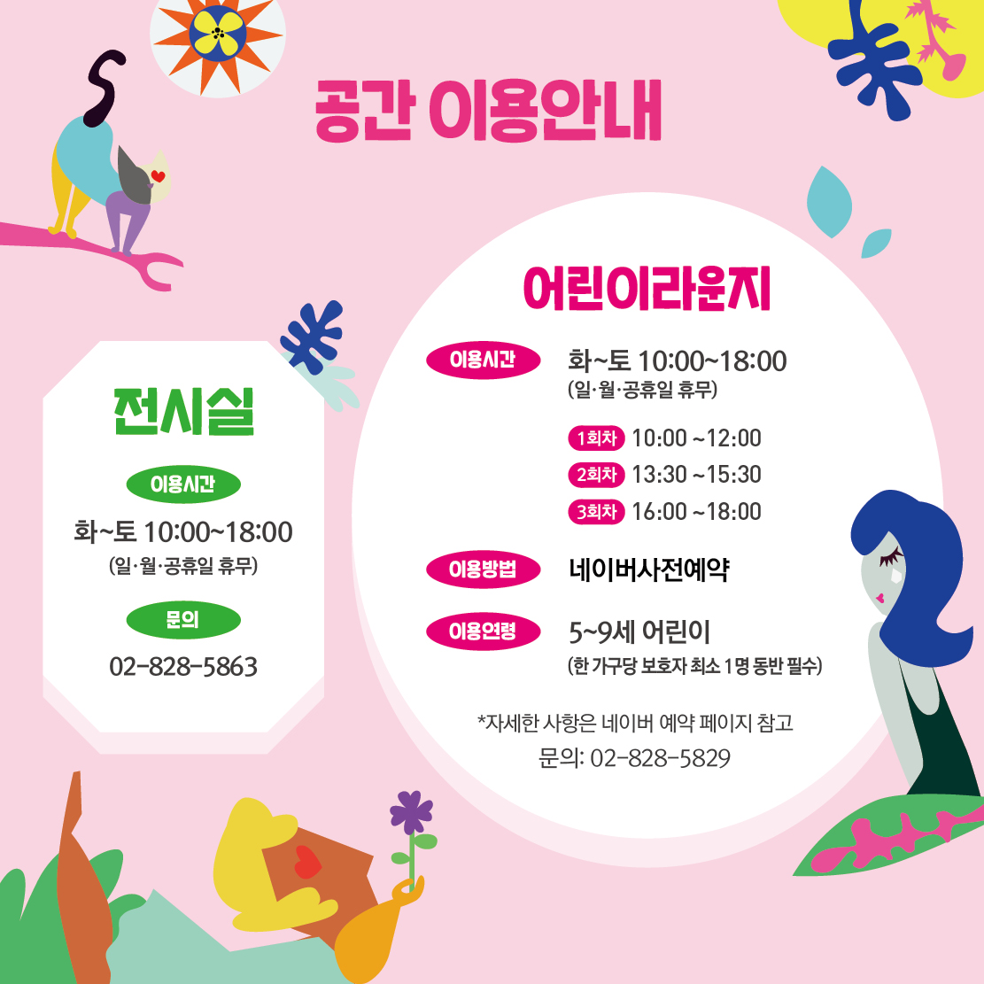 공간 이용안내 전시실 이용시간 화~토 10:00~18:00 (일·월•공휴일 휴무) 문의 02-828-5863 어린이라운지 이용시간 이용방법 이용연령 화~토 10:00~18:00 (일·월•공휴일 휴무) 1회차 10:00~12:00 2회차 13:30~15:30 3회차 16:00~18:00 네이버사전예약 5~9세 어린이 (한 가구당 보호자 최소 1명 동반 필수) *자세한 사항은 네이버 예약 페이지 참고 문의: 02-828-5829