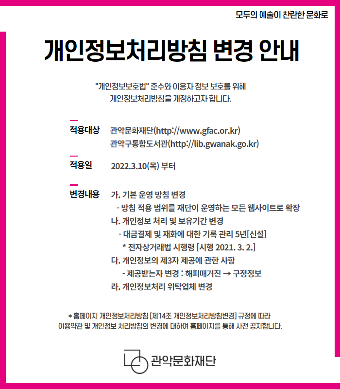 개인정보처리방침 변경 안내 '개인정보보호법'준수와 이용자 정보 보호를 위해 개인정보처리방침을 개정하고자 합니다. | 적용대상 : 관악문화재단(http://www.gfac.or.kr), 관악구통합도서관(http://lib.gwanak.go.kr) | 적용일 : 2022.3.10(목) 부터 | 변경내용 : 가. 기본 운영 방침 변경 - 방침 적용 범위를 재단이 운영하는 모든 웹사이트로 확장 나. 개인정보 처리 및 보유기간 변경 - 대금결제 및 재화에 대한 기록 관리 5년[신설] *전자상거래법 시행령 [시행 2021.3.2] 다. 개인정보의 제3자 제공에 관한 사항 -제공받는자 변경 : 해피매거진→구정정보 라. 개인정보처리 위탁업체 변경 *홈페이지 개인정보처리방침 [제14조 개인정보처리방침변경] 규정에 따라 이용약관 및 개인정보 처리방침의 변경에 대하여 홈페이지를 통해 사전 공지합니다. | 관악문화재단