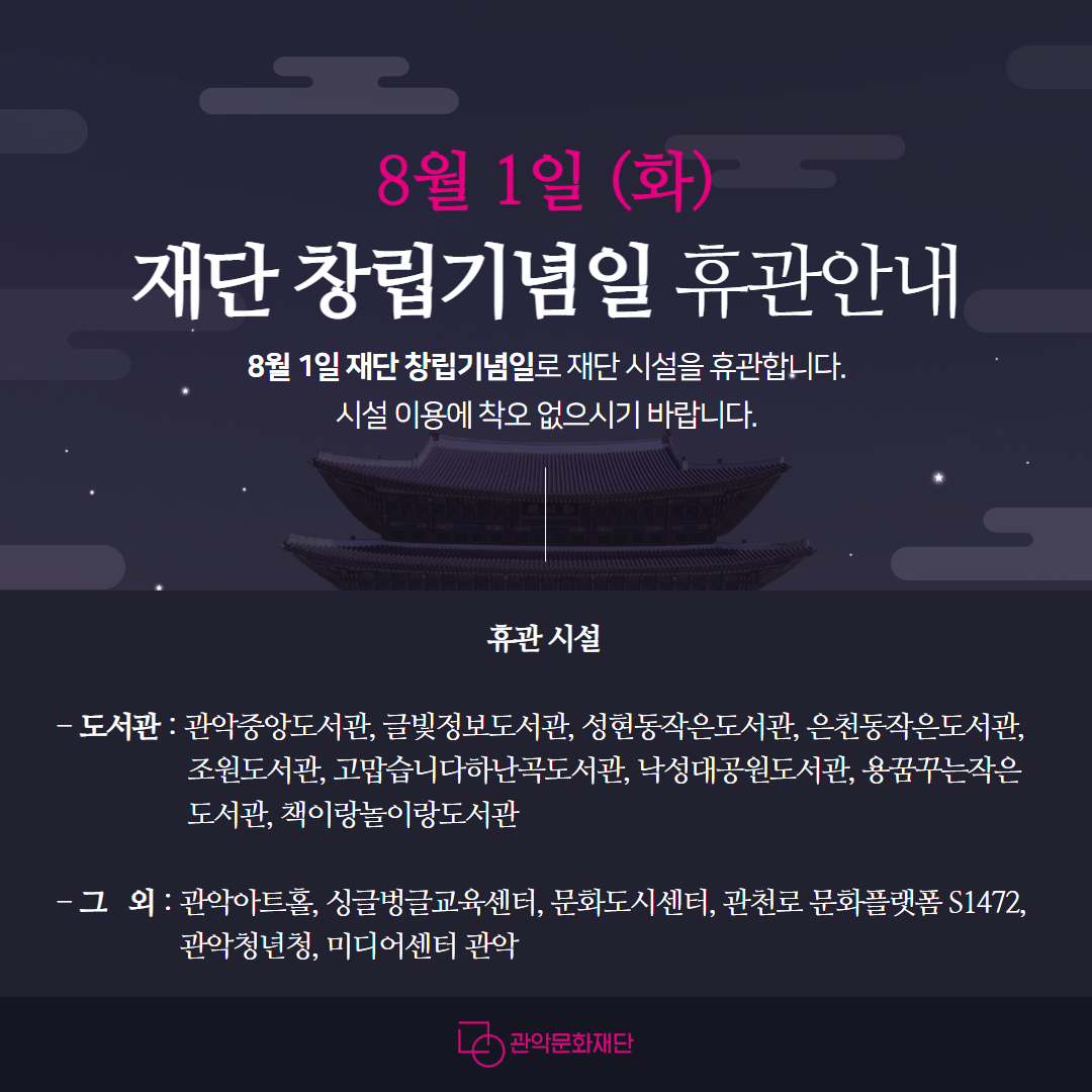 8월 1일 (화) 
재단 창립기념일 휴관안내
8월 1일 재단 창립기념일로 재단 시설을 휴관합니다.
시설 이용에 착오 없으시기 바랍니다.

휴관시설
도서관 : 관악중앙도서관, 글빛정보도서관, 성현동작은도서관, 은천동작은도서관, 조원도서관, 고맙습니다하난곡도서관, 낙성대공원도서관, 용꿈꾸는작은도서관, 책이랑놀이랑도서관 (이상 9개 도서관)
그 외 : 관악아트홀, 싱글벙글교육센터, 문화도시센터, 관천로 문화플랫폼 S1472, 관악청년청, 미디어센터 관악(이상 5개 시설)