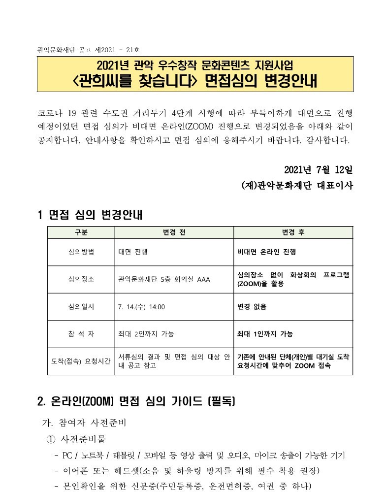 2021년 관악 우수창작 문화콘텐츠 지원사업 관희씨를 찾습니다 면접심의 변경안내 공고1 관악문화재단 공고 제 2021-21호 2021년 관악 우수창작 문화콘텐츠 지원사업 관희씨를 찾습니다 면접심의 변경안내 코로나 19 관련 수도권 거리두기 4단계 시행에 따라 부득이하게 대면으로 진행 예정이었던 면접 심의가 비대면 온라인(ZOOM) 진행으로 변경되었음을 아래와 같이 공지합니다. 안내사항을 확인하시고 면접 심의에 응해주시기 바랍니다. 감사합니다. 2021년 7월 12일 (재)관악문화재단 대표이사. 1. 면접 심의 변경안내 구분 변경 전 변경 후 심의방법 대면진행. 비대면 온라인 진행. 심의장소 관악문화재단 5층 회의실 AAA. 심의장소 없이 화상회의 프로그램(ZOOM)을 활용. 심의일시 7.14(수) 14:00. 변경없음. 참석자 최대2인까지 가능. 최대 1인까지 가능. 도착(접속) 요청시간 서류심의 결과 및 면접 심의 대상 안내 공고 참고. 기존에 안내된 단체(개인)별 대기실 도착 요청시간에 맞추어 ZOOM접속. 2.온라인(ZOOM) 면접 심의 가이드(필독) 가. 참여자 사전준비 ① 사전준비물 -PC / 노트북 / 태블릿 / 모바일 등 영상 출력 및 오디오, 마이크 송출이 가능한 기기 -이어폰 또는 헤드셋(소음 및 하울링 방지를 위해 필수 착용 권장) -본인확인을 위한 신분증(주민등록증, 운전면허증, 여권 중 하나) 