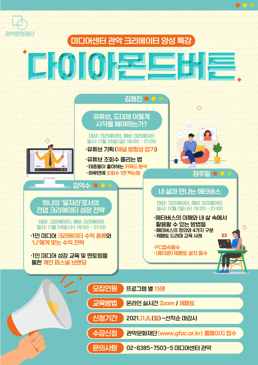 미디어센터 관악 크리에이터 양성특강 다이아몬드버튼. 김형진-유튜브,도대체 어떻게 시작을 해야하는가? 대상:크리에이터, 예비 크리에이터, 일시: 11월 26일 금 19:00~21:00, 유튜브 기획(채널 방향성 잡기), 유튜브 조회수 올리는 법(대중들이 좋아하는 키워드 분석, 하루만에 조회수 1만 찍는법). 김익수-하나의 일자리로서의 전업 크리에이터 성장 전략, 1인 미디어 크리에이터 수익 종류와 나에게 맞는 수익 전략, 1인 미디어 성장 교육 및 멘토링을 통한 개인 퍼스널 브랜딩. 장주일-내 삶과 만나는 메타버스. 대상:크리에이터, 예비 크리에이터, 일시:12월 1일 수 19:00~21:00, 메타버스의 이해와 내 삶 속에서 활용할 수 있는 방법들. 메타버스의 정의와 4가지 구분. 제페토 드라마 교육 사례. PC접속필수, (휴대폰)제페토 설치 필수. 모집인원:프로그램별 15명, 교육방법:온라인 실시간 Zoom/제페토, 신청기간:2021.11.8 월~선착순마감시, 수강신청:관악문화재단(www.gfac.or.kr) 홈페이지 접수, 문의사항:02-6385-7503-5 미디어센터 관악