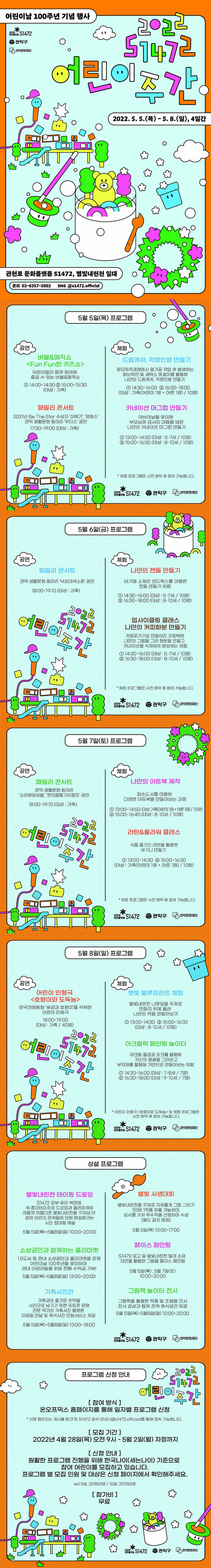 어린이날 100주년 기념 행사 2022 S1472 어린이주간 2022.5.5(목)-5.8(일), 4일간 | 관천로 문화플랫폼 S1472, 별빛내린천 일대 | 문의 : 02-6357-5002, sns @s1472.official | 5월 5일 (목) 프로그램 공연 버블&매직쇼 <FunFun한 키즈쇼> : 어린이들이 함께 참여해 즐길 수 있는 버블&매직쇼 ①14:00~14:30 ②15:00~15:30 (대상 : 가족) 패밀리 콘서트 : 2021년 Be The Star 수상자 '이택기', '영형스' 관악 생활문화 동아리 '위더스' 공연 17:30~19:00 (대상 : 가족) | 체험 드림캐처, 걱정인형 만들기 : 원닥제작과정에서 열가공 작업 후 발생하는 패브릭얀 및 세탁소 옷걸이를 활용해 나만의 드림캐처, 걱정인형 만들기 ①14:30~16:00 ②16:30~18:00 (대상 : 가족(어린이1명+어른1명) / 10명) 카네이션 머그컵 만들기 : 어버이날을 맞이해 부모님께 감사의 마음을 담은 나만의 카네이션 마그컵 만들기 ①13:00~14:30 (대상 : 5-7세 / 10명) ②15:00~16:30 (대상 : 8-10세 / 10명) *체험 프로그램은 사전 예약 후 참여 가능합니다. | 5월 6일 (금) 프로그램 공연 패밀리 콘서트 : 관악 생활문화 동아리 '낙성대색소폰' 공연 18:00~19:10 (대상 : 가족) | 체험 나만의 캔들 만들기 : 비가열 소재인 샌드왁스를 이용한 캔들 만들기 체험 ①14:30~16:00 (대상 : 5-7세 / 10명) ②16:30~18:00 (대상 : 8-10세 / 10명) 업사이클링 클래스 나만의 커피화분 만들기 : 커피찌거기로 만들어진 커피박에 나만의 그림을 그려 화분을 만들고 카네이션을 식재하여 완성하는 체험 ①14:30~16:00 (대상 : 5-7세 / 10명) ②16:30~18:00 (대상 : 8-10세 / 10명) *체험 프로그램은 사전 예약 후 참여 가능합니다. | 5월 7일 (토) 프로그램 공연 패밀리 콘서트 관악 생활문화 동아리 '소리애앙상블', '한마음통기타캠프' 공연 18:00~19:10 (대상 : 가족) | 체험 나만의 아트북 제작 : 파손도서를 이용해 다양한 아트북을 만들어보는 과정 ①13:00~14:50 (대상 : 가족(어린이1명+어른1명) / 10명) ②15:00~16:40 (대상 : 8-10세 / 10명) 라탄&플라워 클래스 : 식물 줄기인 라탄을 활용한 바구니 만들기 ①13:00~14:30 ②15:00~16:30 (대상 : 가족(어린이1명+어른1명) / 10명) *체험 프로그램은 사전 예약 후 참여 가능합니다. | 5월 8일 (일) 프로그램 공연 어린이 인형극 <호랑이와 도둑놈> : 한국전래동화 '곶감과 호랑이'를 각색한 어린이 인형극 18:00~19:00 (대상 : 가족 / 40명) | 체험 햇빛 블루프린트 체험 : 별빛내린천 나뭇잎을 주제로 인화지 위에 올려 나만의 작품 만들어보기 ①13:00~14:30 ②15:00~16:30 (대상 : 8-10세 / 10명) 아크릴릭 페인팅 놀이터 : 아크릴 물감과 포크를 활용해 자신의 얼굴을 그려보고 부자재를 활용해 가면으로 만들어보는 체험 ①14:30~16:00 (대상 : 7-8세 / 7명) ②16:30~18:00 (대상 : 9-10세 / 7명) *어린이 인형극 <호랑이와 도둑놈> 및 체험 프로그램은 사전 예약 후 참여 가능합니다. | 상설 프로그램 - 별빛내린천 테이핑 드로잉 : S1472 외부 유리 벽면에 색 종이테이프로 드로잉과 꼴라쥬하여 마음껏 아름다운 별빛내린천을 꾸며보기! 참여 어린이 관객들에 의해 완성해가는 시민 참여형 예술 5월 5일 (목) ~ 5월 8일 (일) 10:00~20:00 | 소상공인과 함께하는 플리마켓 : 1.5도씨 등 관내 소상공인과 플리마켓을 운영 어린이날 100주년을 맞이하여 관내 어린이들을 위해 판매 수익금 기부! 5월 5일 (목) ~ 5월 8일 (일) 13:00~20:00 | 가족사진관 : 가족과의 즐거운 추억을 사진으로 남기기 위한 포토존 운영 전문 작가의 가족사진 촬영본 이메일 전달 및 즉석사진 인화서비스 제공 5월 5일 (목) ~ 5월 8일 (일) 13:00~18:00 | 별빛 사생대회 : 별빛내린천을 주제로 자유롭게 그림 그리기 1인당 1작품 제출 가능하며, 심사를 거쳐 우수작을 선정하여 수상 (별도 공지 예정) 5월 5일 (목) 10:00~17:00 | 페이스 페인팅 S1472 로고 및 별빛내린천 일대 소재 자연물 활용한 그림을 페이스 페인팅 5월 5일 (목), 5월 7일 (토) 10:00~20:00 | 그림책 놀이터 전시 : 그림책을 활용한 작품 및 조형물 전시 전시 감상과 함께 관객 휴식공간 제공 5월 5일 (목) ~ 5월 8일 (일) 10:00~20:00 | 프로그램 신청 안내 [참여 방식] 온오프믹스 홈페이지를 통해 일자별 프로그램 신청 *신청 페이지는 게시물 링크 및 S1472 공식 SNS(@s1472.official)를 통해 접속 가능합니다. [모집 기간] 2022년 4월 28일(못) 오전 9시 - 5월 2일(월) 자정까지 [신청 안내] 원활한 프로그램 진행을 위해 한국나이(세는나이) 기준으로 참여 어린이를 모집하고 있습니다. 프로그램 별 모집 인원 및 대상은 신청 페이지에서 확인해주세요. ex)5살, 2018년생 / 10살, 2013년생 [참가비] 무료 | 관천로 문화플랫폼 S1472, 관악구, 관악문화재단