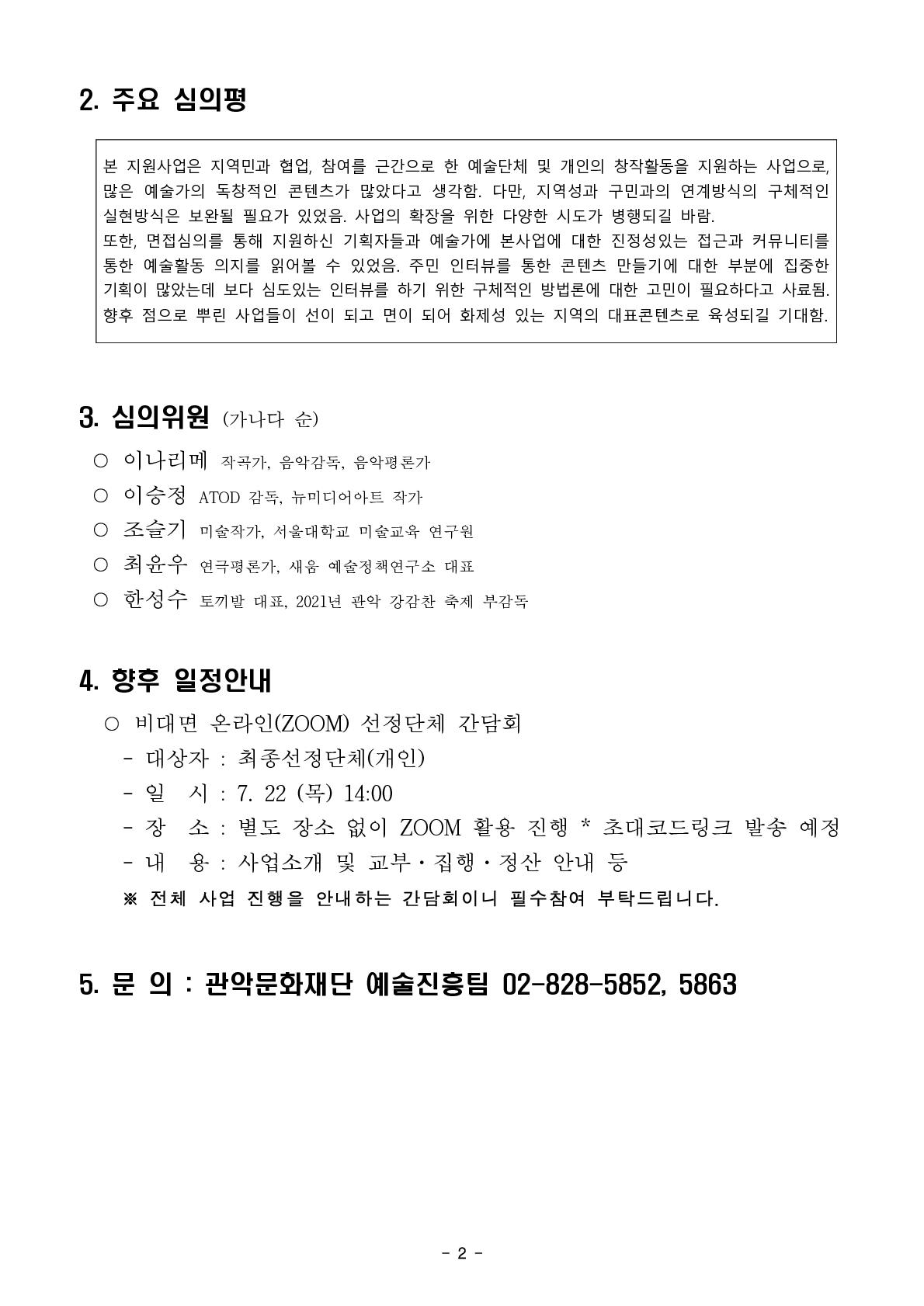 2.주요 심의평   본 지원사업은 지역민과 협업, 참여를 근간으로 한 예술단체 및 개인의 창작활동을 지원하는 사업으로, 많은 예술가의 독창적인 콘텐츠가 많았다고 생각함. 다만, 지역성과 구민과의 연계방식의 구체적인 실현방식은 보완될 필요가 있었음. 사업의 확장을 위한 다양한 시도가 병행되길 바람. 또한, 면접심의를 통해 지원하신 기획자들과 예술가에 본사업에 대한 진정성있는 접근과 커뮤니티를 통한 예술활동 의지를 읽어볼 수 있었음. 주민 인터뷰를 통한 콘텐츠 만들기에 대한 부분에 집중한 기획이 많았는데 보다 심도있는 인터뷰를 하기 위한 구체적인 방법론에 대한 고민이 필요하다고 사료됨. 향후 점으로 뿌린 사업들이 선이 되고 면이 되어 화제성 있는 지역의 대표콘텐츠로 육성되길 기대함.   3.심의위원(가나다순)   ○이나리메 작곡가, 음악감독, 음악평론가  ○이승정 ATOD 감독, 뉴미디어아트 작가  ○조슬기 미술작가, 서울대학교 미술교육 연구원  ○최윤우 연극평론가, 새움 예술정책연구소 대표  ○한성수 토끼발 대표, 2021년 관악 강감찬 축제 부감독     4.향후 일정안내 ○비대면 온라인(ZOOM) 선정단체 간담회 -대상자 : 최종선정단체(개인) - 일시 : 7.22(목) 14:00 -장소 : 별도 장소 없이 ZOOM 활용 진행 *초대코드링크 발송 예정 -내용 : 사업소개 및 교부,집행,정산 안내 등  ※전체 사업 진행을 안내하는 간담회이니 필수참여 부탁드립니다.    5.문의 : 관악문화재단 예술진흥팀 02-828-5852, 5863