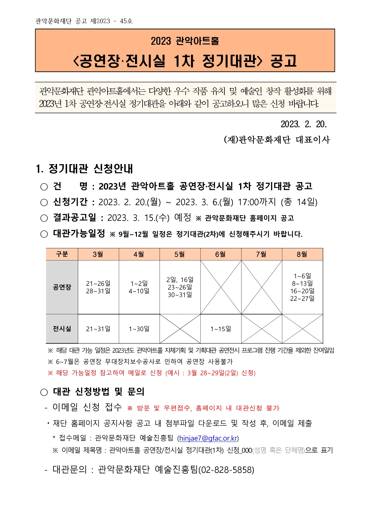관악문화재단 공고 제2023 - 45호 2023 관악아트홀 <공연장•전시실 1차 정기대관> 공고 관악문화재단 관악아트홀에서는 다양한 우수 작품 유치 및 예술인 창작 활성화를 위해 2023년 1차 공연장 전시실 정기대관을 아래와 같이 공고하오니 많은 신청 바랍니다. 2023. 2. 20. (재)관악문화재단 대표이사 1. 정기대관 신청안내 • 건 명 : 2023년 관악아트홀 공연장•전시실 1차 정기대관 공고 • 신청기간 : 2023. 2. 20.(월) ~ 2023. 3. 6.(월) 17:00까지 (총 14일) • 결과공고일 : 2023. 3. 15.(수) 예정 ※ 관악문화재단 홈페이지 공고 • 대관가능일정 ※ 9월~12월 일정은 정기대관(2차)에 신청해주시기 바랍니다. 구분 3월 4월 5월 6월 7월 8월 공연장 21~26일 28~31일 1~2일 4~10일 2일, 16일 23~26일 30~31일   1~6일 8~13일 16~20일 22~27일 전시실 21~31일 1~30일  1~15일   ※ 해당 대관 가능 일정은 2023년도 관악아트홀 자체기획 및 기획대관 공연전시 프로그램 진행 기간을 제외한 잔여일임 ※ 6~7월은 공연장 무대장치보수공사로 인하여 공연장 사용불가 ※ 해당 가능일정 참고하여 메일로 신청 (예시 : 3월 28~29일(2일) 신청) • 대관 신청방법 및 문의 - 이메일 신청 접수 ※ 방문 및 우편접수, 홈페이지 내 대관신청 불가 • 재단 홈페이지 공지사항 공고 내 첨부파일 다운로드 및 작성 후, 이메일 제출 * 접수메일 : 관악문화재단 예술진흥팀 (hinjae7 @gfac.or.kr) ※ 이메일 제목명 : 관악아트홀 공연장/전시실 정기대관(1차) 신청_000(성명 혹은 단체명)으로 표기 - 대관문의 : 관악문화재단 예술진흥(02-828-5858