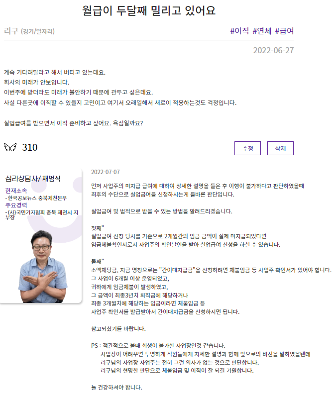 월급이 두달째 밀리고 있어요 리구(경기/일자리) #이직 #연체 #급여 2022-06-27 계속 기다려달라고 해서 버티고 있는데요. 회사의 미래가 안보입니다. 이번주에 받더라도 미래가 불안하기 때문에 관두고 싶은데요. 사실 다른곳에 이직할 수 있을지 고민이고 여기서 오래일해서 새로이 적응하는것도 걱정입니다. 실업급여를 받으면서 이직 준비하고 싶어요. 욕심일까요? | 심리상담사/채범식 (현재소속 : 한국공보뉴스 충북제천본부, 주요경력 : (사)국민기자협회 충복 제천시 지부장) 2022-07-01 먼저 사업주의 미지급 급여에 대하여 상세한 설명을 들은 후 이행이 불가하다고 판단하였을 때 최후의 수단으로 실업급여를 신청하시는게 올바른 판단입니다. 실업급여 및 법적으로 받을 수 있는 방법을 알려드리겠습니다. 첫째' 실업급여 신청 당시를 기준으로 2개월간의 임금 금액이 실제 미지급되었다면 임금체불확인서로서 사업주의 확인날인을 받아 실업급여 신청을 하실 수 있습니다. 둘째' 소액체당금, 지금 명칭으로는 '간이대지급금'을 신청하려면 체불임금 등 사업주 확인서가 있어야 합니다. 그 사업이 6개월 이상 운영되었고, 귀하에게 임금체불이 발생하였고, 그 금액이 최종3년치 퇴직금에 해당하거나 최종 3개월치에 해당하는 임금이라면 체불임금 등 사업주 확인서를 발급받아서 간이대지급금을 신청하시면 됩니다. 참고되셨기를 바랍니다. PS : 객관적으로 볼때 회생이 불가한 사업장인것 같습니다. 사업장이 어려우면 투명하게 직원들에게 자세한 설명과 함께 앞으로의 비전을 말하였을텐데 리구님의 사업장 사업주는 전혀 그런 의사가 없는 것으로 판단합니다. 리구님의 현명한 판단으로 체불임금 및 이직이 잘 되길 기원합니다. 늘 건강하셔야 합니다.