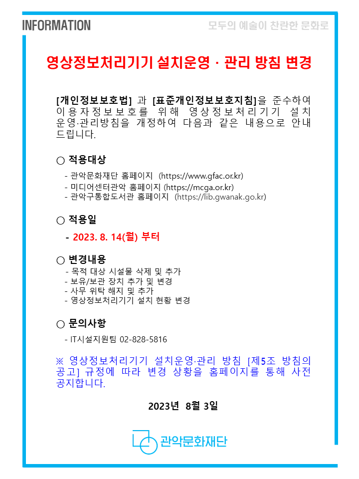 영상정보처리기기 설치운영·관리 방침 변경
[개인정보보호법] 과 [표준개인정보보호지침]을 준수하여 이용자정보보호를 위해 영상정보처리기기 설치 운영·관리방침을 개정하여 다음과 같은 내용으로 안내 드립니다.
○ 적용대상
- 관악문화재단 홈페이지 ( https://www.gfac.or.kr/ )
- 미디어센터관악 홈페이지 ( https://mcga.or.kr/ )
- 관악구통합도서관 홈페이지  ( https://lib.gwanak.go.kr/ )

○ 적용일 
- 2023. 8. 14(월) 부터

○ 변경내용
- 목적 대상 시설물 삭제 및 추가
- 보유/보관 장치 추가 및 변경
- 사무 위탁 해지 및 추가
- 영상정보처리기기 설치 현황 변경

○ 문의사항 
- IT시설지원팀 02-828-5816

※ 영상정보처리기기 설치운영·관리 방침 [제5조 방침의 공고] 규정에 따라 변경 상황을 홈페이지를 통해 사전 공지합니다.

2023년 8월 3일 관악문화재단