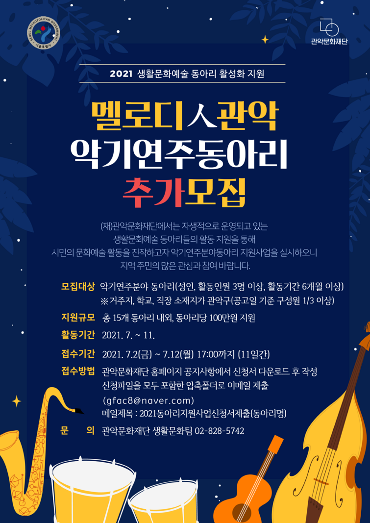 2021 생활문화예술 동아리 활성화 지원사업 멜로디人관악 악기연주동아리 추가모집 (재)관악문화재단에서는 자생적으로 운영되고 있는 생활문화예술 동아리들의 활동 지원을 통해 시민의 문화예술 활동을 진작하고자 악기연주분야동아리 지원사업을 실시하오니 지역 주민의 많은 관심과 참여 바랍니다. 모집대상 악기연주분야 동아리(성인, 활동인원 3명 이상, 활동기간 6개월 이상) ※거주지, 학교, 직장 소재지가 관악구(공고일 기준 구성원 1/3이상) 지원규모 총 15개 동아리 내외, 동아리당 100만원 지원 활동기간 2021.7~11 접수기간 2021.7.2(금)~7.12(월) 17:00까지(11일간) 접수방법 관악문화재단 홈페이지 공지사항에서 신청서 다운로드 후 작성/ 신청파일을 모두 포함한 압축폴더로 이메일 제출(gfac8@naver.com) 메일 제목: 2021동아리지원사업신청서제출(동아리명) 문의 관악문화재단 생활문화팀 02-828-5742