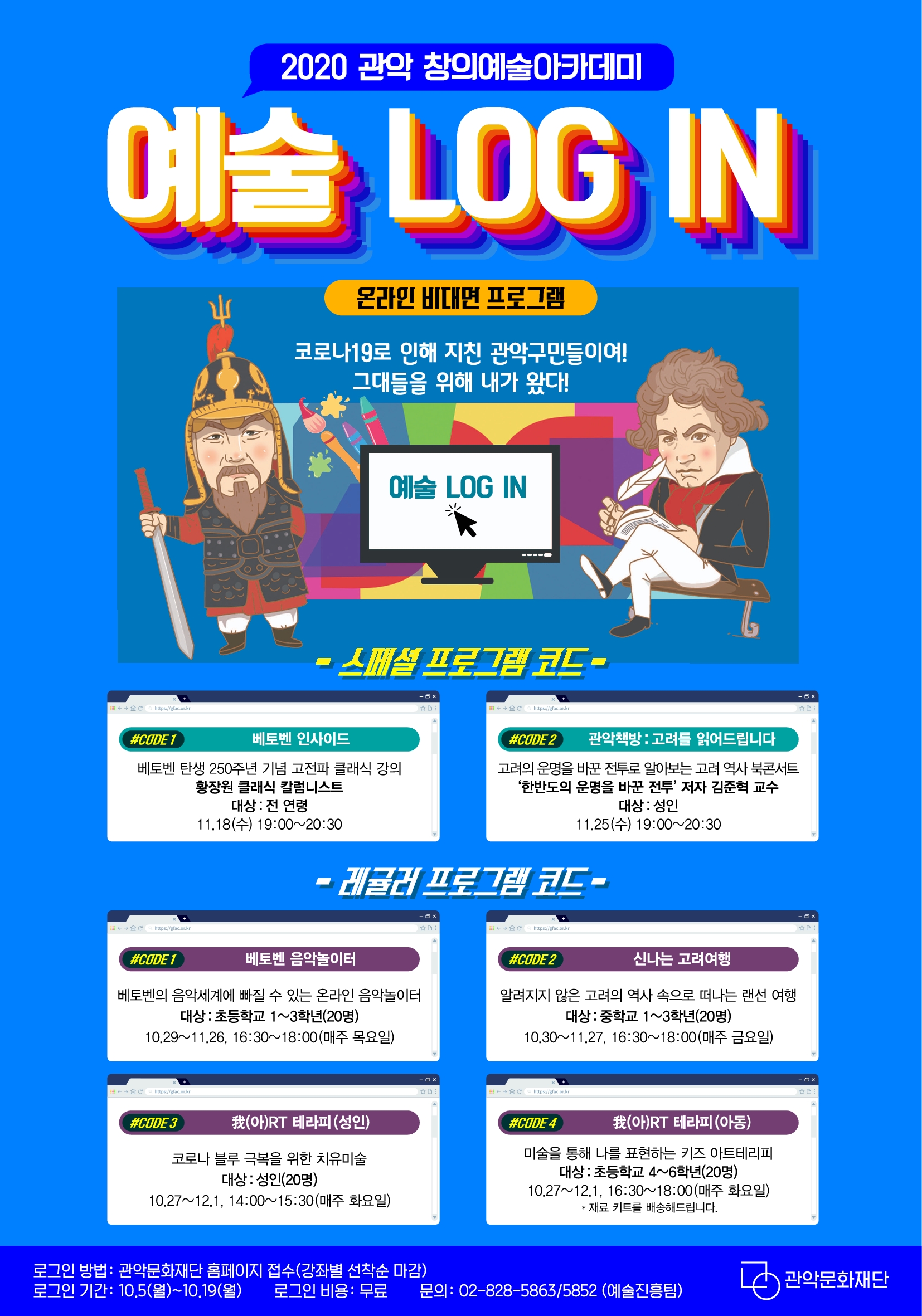 2020년 관악 창의예술아카데미 예술 Log-in 프로그램 안내 로그인(LOG-IN) 참여신청 안내 로그인 대상:관악구민(프로그램 별 대상 연령 상이 / 소외계층 우선 선발) 정원 미달 시 타 지역 주민 신청 가능 로그인 기간:2020.10.05.(월)~10.19(월), 17:00 step1 관악문화재단 홈페이지 상단 강좌행사안내 메뉴 step2 관악아트홀 클릭 step3 수강하고 싶은 프로그램 클릭 step4 수강신청하기 버튼 클릭 온라인 생중계 교육 방식으로, 해당 프로그램 진행 시간 이외의 수강은 불가합니다. 화상 프로그램 줌(zoom) 사용안내 1.줌 프로그램 다운로드 PC : WWW.ZOOM.US에서 다운로드 모바일 : 구글 플레이 스토이 / APP Store에서 다운로드 2. 프로그램 코드 주소 접속 (프로그램 코드 주소는 문자로 발송) <유의사항> 본 프로그램 수강 중 녹화, 녹취는 금지되어 있으며, 저작권자의 동의 없이 유출할 경우 법적 책임을 질 수 있습니다. (스페셜) 관악문화재단 공식 유튜브 채널을 통해 진행됩니다. (추후 별도 안내 예정) (레귤러) 프로그램 시작 시간 10분 전부터 시스템 설정 및 안내가 진행되오니 사전 입장 부탁드립니다. 교재는 우편 발송됩니다. (관악문화재단 홈페이지 회원가입 시 명확한 주소 기입 부탁드립니다.) 我(아)RT테라피(아동)는 재료 키트가 배송됩니다. (관악문화재단 홈페이지 회원가입 시 명확한 주소 기입 부탁드립니다.) 참여 링크는 문자 발송됩니다. (관악문화재단 홈페이지 회원가입 시 명확한 휴대폰 번호 기입 부탁드립니다.) 프로그램은 신청자에 한해서만 수강하실 수 있습니다. 프로그램 100% 이수 시 수료증이 발급됩니다. 관악 구민 여러분의 많은 참여 부탁드립니다. 문의전화 : 관악문화재단 예술진흥팀 (02-828-5863/5852)
