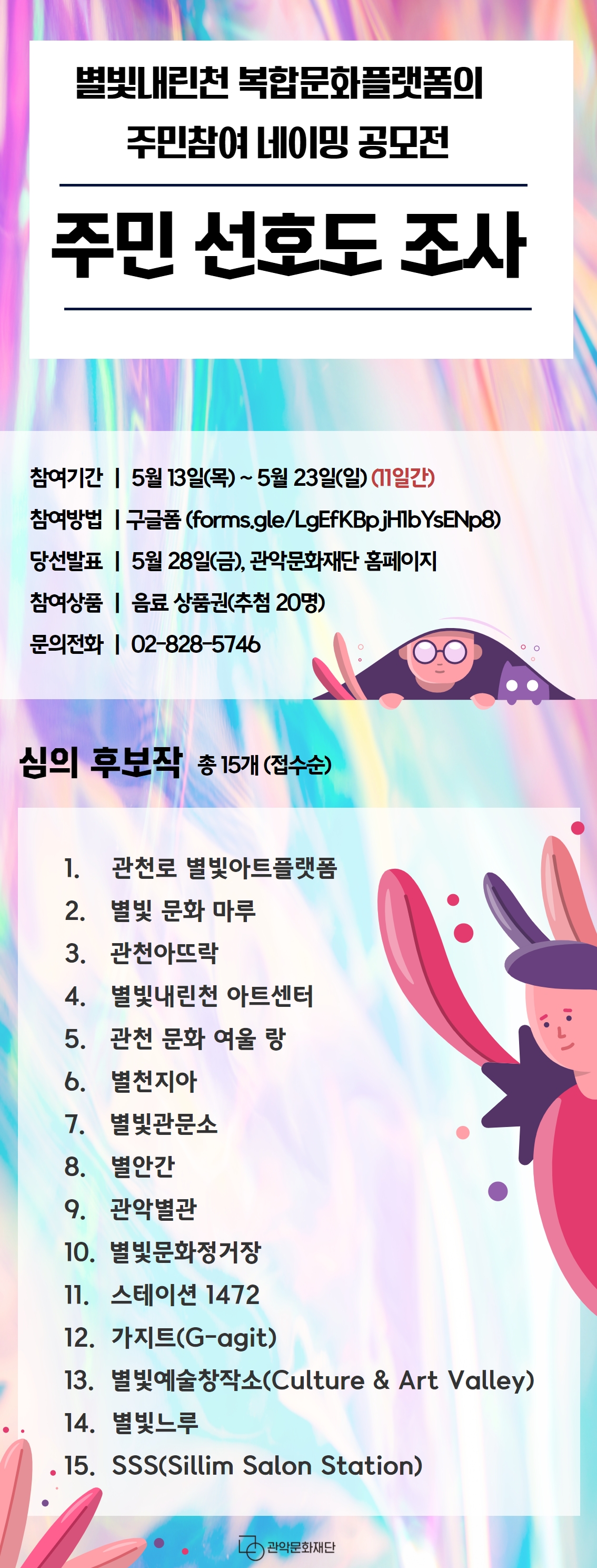 별빛내린천의 새로운 복합문화 플랫폼의 주민참여 네이밍 공모전 주민 선호도 조사. 참여기간 5월 13일(목)~ 5월 23일(일) (11일간) 참여방법 구글폼(forms.gle/LgEfKBpjH1bYsENp8) 당선발표 5월 28일(금), 관악문화재단 홈페이지 참여상품 음료 상품권(추첨20명) 문의전화 02-828-5746. 심의후보작 총 15개(접수순) 1.관천로 별빛아트플랫폼 2.별빛 문화 마루 3.관천아뜨락 4.별빛내린천 아트센터 5.관천 문화 여울 랑 6.별천지아 7.별빛관문소 8.별안간 9.관악별관 10.별빛문화정거장 11.스테이션1472 12.가지트(G-agit) 13. 별빛예술창작소(Culture & Art Valley) 14. 별빛느루 15.SSS(Sillim Salon Station) 관악문화재단