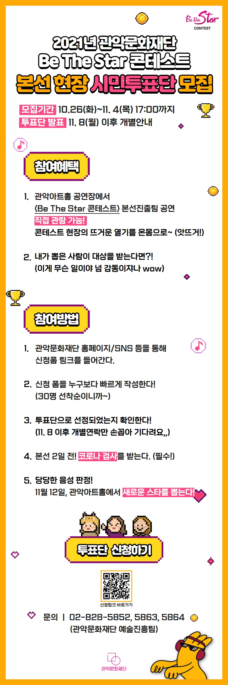 2021년 관악문화재단 Be The Star 콘테스트 본선 현장 시민투표단 모집. 모집기간:10월26일 화요일부터 11월 4일 목요일 17시까지. 투표단 발표: 11월 8일 월요일 이후 개별안내. <참여혜택>1.관악아트홀 공연장에서 'Be The Star 콘테스트' 본선진출팀 공연 직접 관람 가능. 콘테스트 현장의 뜨거운 열기를 온몸으로~(앗뜨거!). 2.내가 뽑은 사람이 대상을 받는다면?!(이게 무슨 일이야 넘 감동이쟈나 와우).<참여방법>1.관악문화재단 홈페이지 또는 SNS을 통해 신청폼 링크를 들어간다. 2.신청 폼을 누구보다 빠르게 작성한다. 30명 선착순이니까~ 3.투표단으로 선정되었는지 확인한다. 11월 8일 이후 개별연락만 손꼽아 기다려요. 4.본선 2일 전 코로나 검사를 받는다. 필수! 5. 당당한 음성 판정. 11월 12일 관악아트홀에서 새로운 스타를 뽑는다. 문의 02-828-5852 또는 5863 또는 5864(관악문화재단 예술진흥팀)