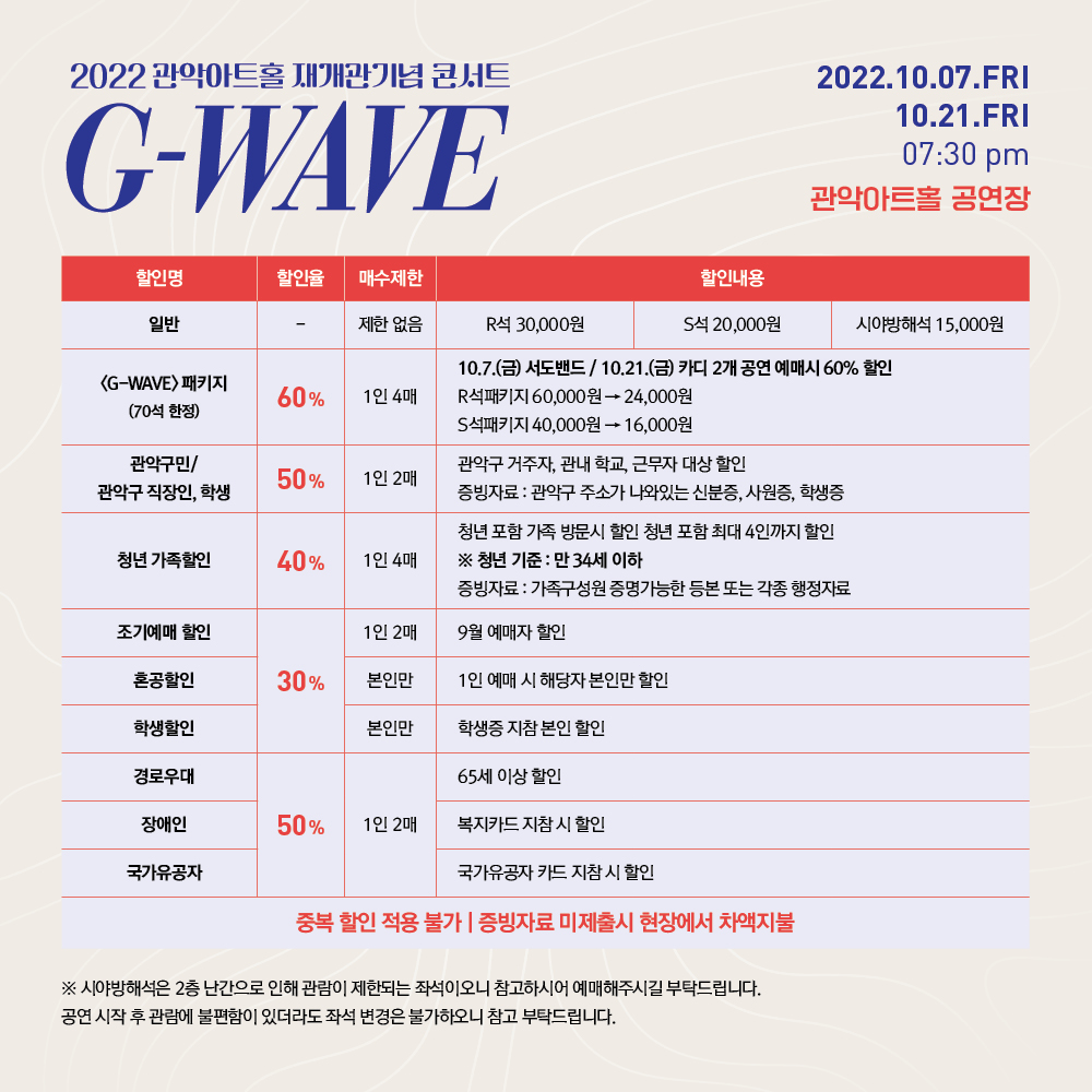 2022 관악아트홀 재개관기념 콘서트 G-WAVE 2022.10.07.FRI 10.21.FRI 07:30 pm 관악아트홀 공연장 | 일반 - 제한 없음 R석 30,000원 S석 20,000원 시야방해석 15,000원 | <G-WAVE> 패키지 (70석 한정) 60% 1인 4매 10.7.(금) 서도밴드/10.21.(금) 카디 2개 공연 예매시 60% 할인 R석패키지 60,000원에서 24,000원 S석패키지 40,000원에서 16,000원 | 관악구민/관악구 직장인, 학생 50% 1인 2매 관악구 거주자, 관내 학교, 근무자 대상 할인. 증빙자료 : 관악구 주소가 나와있는 신분증, 사원증, 학생증 | 청년 가족할인 40% 1인 4매 청년 포함 가족 방문시 할인. 청년 포함 최대 4인까지 할인 청년 기준 : 만 34세 이하. 증빙자료 : 가족구성원 증명가능한 등복 또는 각종 행정자료 | 조기예매 할인 30% 1인 2매 9월 예매자 할인 | 혼공할인 30% 본인만 1인 예매 시 해당자 본인만 할인 | 학생할인 30% 본인만 학생증 지참 본인 할인 | 경로우대 50% 1인 2매 65세 이상 할인 | 장애인 50% 1인 2매 복지카드 지참 시 할인 | 국가유공자 50% 1인 2매 국가유공자 카드 지참 시 할인 | 중복 할인 적용 불가, 증빙자료 미제출시 현장에서 차액지불 | 시야방해석은 2층 난간으로 인해 관람이 제한되는 좌석이오니 참고하시어 예매해주시길 부탁드립니다. 공연 시작 후 관람에 불편함이 있더라도 좌석 변경은 불가하오니 참고 부탁드립니다.