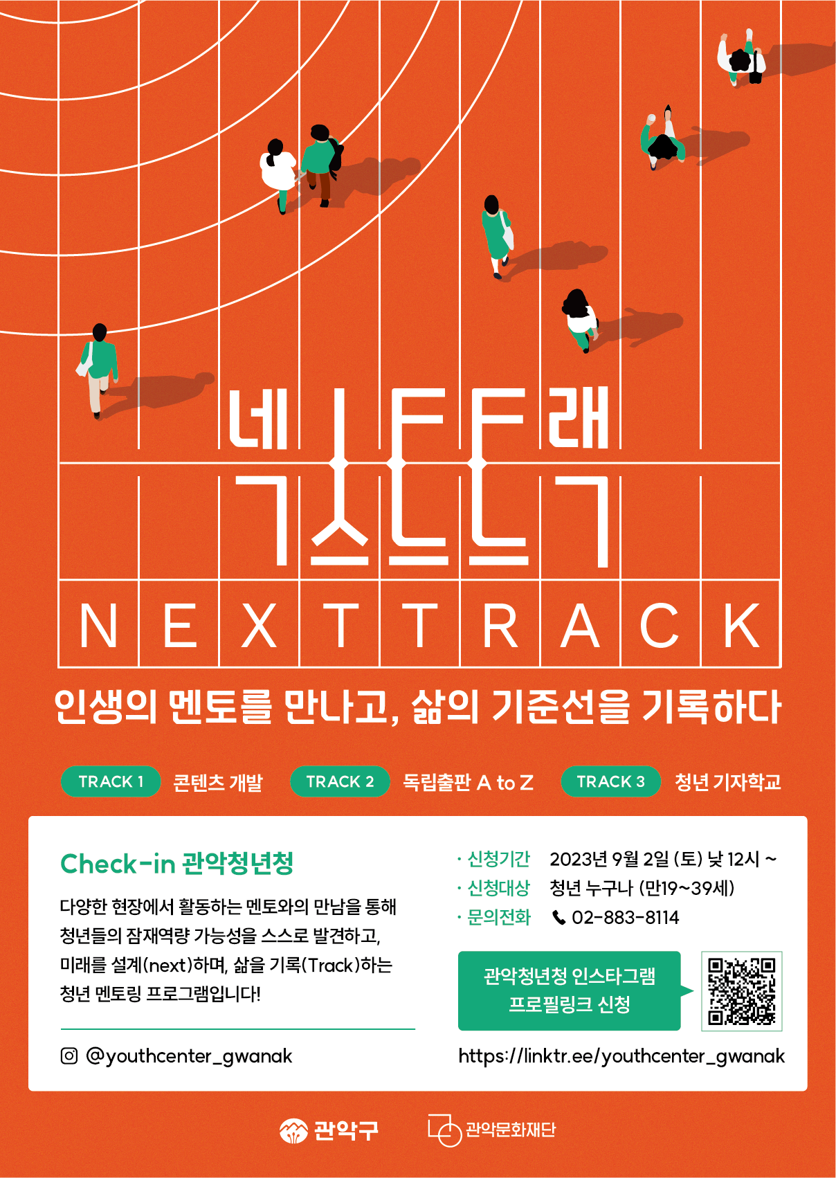 
넥스트트랙 NEXTTRACK
인생의 멘토를 만나고, 삶의 기준선을 기록하다
TRACK 1 콘텐츠 개발
TRACK 2 독립출판 A to Z
TRACK 3 청년 기자학교
[Check-in 관악청년청]
다양한 현장에서 활동하는 멘토와의 만남을 통해 청년들의 잠재역량 가능성을 스스로 발견하고, 미래를 설계(next)하며, 삶을 기록(Track)하는 청년 멘토링 프로그램입니다!
・신청기간 : 2023년 9월 2일 (토) 낮 12시~ 
・신청대상 : 청년 누구나 (만19~39세) 
・문의전화 : 02-883-8114
관악청년청 인스타그램 프로필링크 신청 (@youthcenter_gwanak)
https://linktr.ee/youthcenter_gwanak
관악구 / 관악문화재단