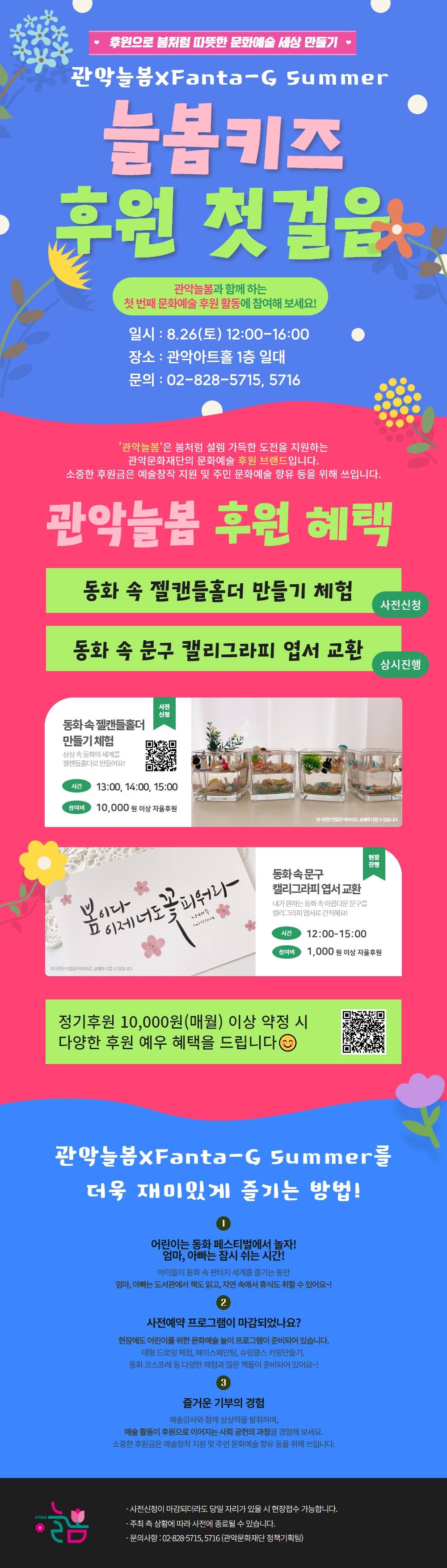 후원으로 봄처럼 따뜻한 문화예술세상 만들기
관악늘봄xFanta-G Summer
늘봄키즈 후원 첫걸음
관악늘봄과 함께하는 첫 번째 문화예술 후원 활동에 참여해 보세요!
일시 : 8.26(토) 12:00-16:00
장소 : 관악아트홀 1층 일대
문의 : 02-828-5715,5716
'관악늘봄'은 봄처럼 설렘 가득한 도전을 지원하는 관악문화재단의 문화예술 후원 브랜드입니다.
소중한 후원금은 예술창작 지원 및 주민 문화예술 향유 등을 위해 쓰입니다.

[관악늘봄 후원 혜택]
사전신청 : 동화 속 젤캔들홀더 만들기 체험
상시진행 : 동화 속 문구 캘리그라피 엽서 교환

사전신청 : 동화속젤캔들홀더 만들기체험
- 상상 속 동화의 세계를 젤캔들홀더로 만들어요!
- 시간 : 13:00, 14:00, 15:00
- 참여비 :10,000원 이상 자율후원

현장 진행 : 동화속문구 캘리그라피엽서교환
- 내가원하는 동화속 아름다운 문구를 캘리그라피엽서로 간직해요!
- 시간 : 12:00-15:00
- 참여비 : 1,000원 이상 자율후원

정기후원 10,000원(매월) 이상 약정 시 다양한 후원 예우 혜택을 드립니다

관악늘봄xFanta-G Summer를 더욱 재미있게 즐기는 방법!
1) 어린이는 동화 페스티벌에서 놀자! 엄마, 아빠는 잠시 쉬는 시간!
아이들이 동화 속 판타지 세계를 즐기는 동안 엄마, 아빠는 도서관에서 책도 읽고, 자연 속에서 휴식도 취할 수 있어요~!
2) 사전예약 프로그램이 마감되었나요?
현장에도 어린이를 위한 문화예술 놀이 프로그램이 준비되어 있습니다.
대형 드로잉 체험, 페이스페인팅, 슈링클스 키링만들기, 동화 코스프레 등 다양한 체험과 많은 책들이 준비되어 있어요~!
3) 즐거운 기부의 경험
예술강사와 함께 상상력을 발휘하며, 예술 활동이 후원으로 이어지는 사회공헌의 과정을 경험해 보세요.
소중한 후원금은 예술창작 지원 및 주민 문화예술 향유 등을 위해 쓰입니다.

- 사전신청이 마감되더라도 당일 자리가 있을 시 현장접수 가능합니다.
- 주최측 상황에 따라 사전에 종료될 수 있습니다.
- 문의사항 : 02-828-5715,5716 (관악문화재단 정책기획팀)