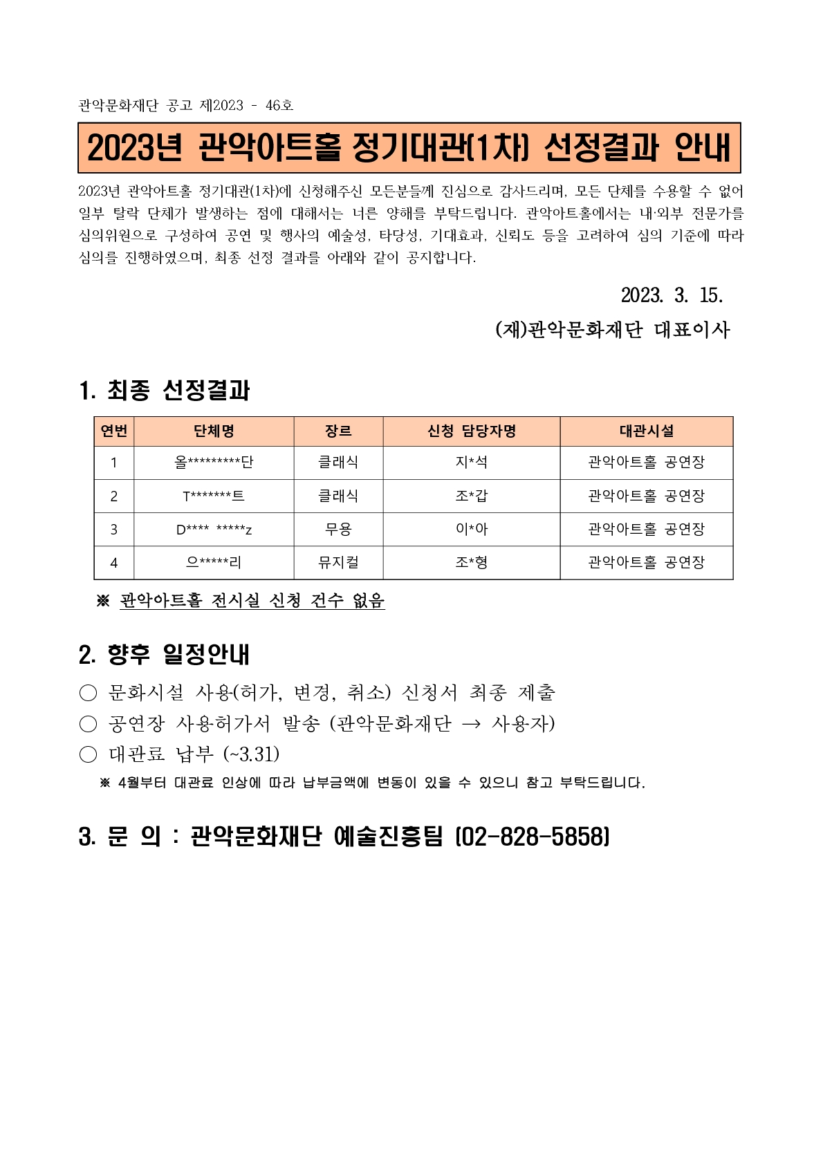 관악문화재단 공고 제2023 - 46호 2023년 관악아트홀 정기대관[1차] 선정결과 안내 2023년 관악아트홀 정기대관(1차)에 신청해주신 모든분들께 진심으로 감사드리며, 모든 단체를 수용할 수 없어 일부 탈락 단체가 발생하는 점에 대해서는 너른 양해를 부탁드립니다. 관악아트홀에서는 내•외부 전문가를 심의위원으로 구성하여 공연 및 행사의 예술성, 타당성, 기대효과, 신뢰도 등을 고려하여 심의 기준에 따라 심의를 진행하였으며, 최종 선정 결과를 아래와 같이 공지합니다. 2023. 3. 15. (재)관악문화재단 대표이사 1. 최종 선정결과 ※ 관악아트홀 전시실 신청 건수 없음 2. 향후 일정안내 • 문화시설 사용(허가, 변경, 취소) 신청서 최종 제출 • 공연장 사용허가서 발송 (관악문화재단 > 사용자) • 대관료 납부 (~3.31) ※ 4월부터 대관료 인상에 따라 납부금액에 변동이 있을 수 있으니 참고 부탁드립니다. 3. 문의 : 관악문화재단 예술진흥팀 02-828-5858