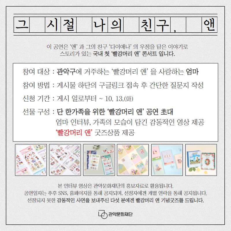 그 시절 나의 친구, 앤 이 공연은 앤과 그의 친구 다이애나의 우정을 담은 이야기로 스토리가 있는 국내 첫 빨강머리 앤 콘서트 입니다. 참여대상 관악구에 거주하는 빨강머리 앤을 사랑하는 엄마 참여방법 게시물 하단의 구글링크 접속 후 간단한 질문지 작성 신청기간 게시일로 부터~10.13(화) 선물구성 단한가족을 위한 빨강머리 앤 공연 초대 엄마 인터뷰 가족의 모습이 담긴 감동적인 영상 제공 빨강머리 앤 굿즈상품 제공 본인터뷰 영상은 관악문화재단의 홍보자료로 활용됩니다. 공연일자는 추후 SNS 홈페이지를 통해 공지되며 선정자에겐 개별 연락을 통해 공지 됩니다. 선정되지 못한 감동적인 사연을 보내주신 다섯 분에겐 빨강머리 앤 기념굿즈를 드립니다. 관악문화재단