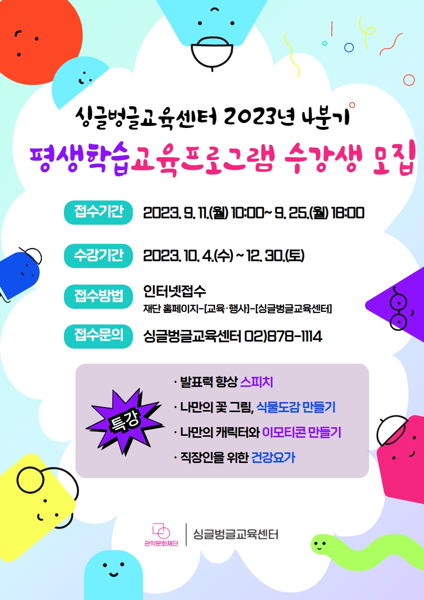 싱글벙글교육센터 2023년 4분기 평생학습교육프로그램 수강생 모집접수기간 : 2023. 9. 11.(월) 10:00~ 9. 25.(월) 18:00수강기간 : 2023. 10. 4.(수) ~ 12. 30.(토)접수방법 : 인터넷접수 / 재단 홈페이지~[교육·행사]-[싱글벙글교육센터]접수문의 : 싱글벙글교육센터 02)878-1114[특강]• 발표력 향상 스피치• 나만의 꽃그림, 식물도감 만들기• 나만의 캐릭터와 이모티콘 만들기• 직장인을 위한 건강요가