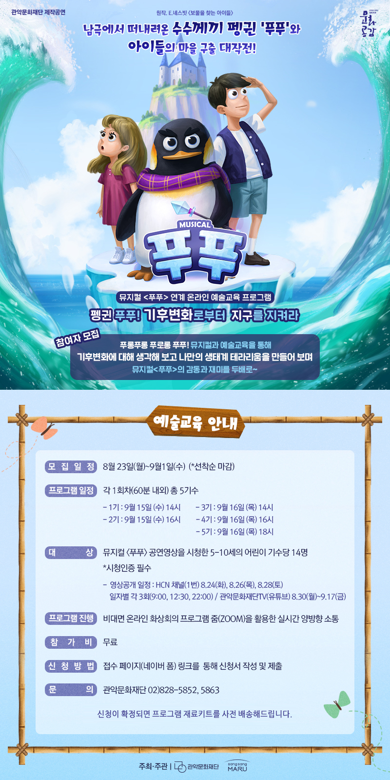 관악문화재단 제작공연 원작.E.네스빗 보물을 찾는 아이들  남극에서 떠내려온 수수께끼 펭귄 '푸푸'와 아이들의 마을 구출 대작전!     뮤지컬 푸푸 연계 온라인 예술교육 프로그램   펭귄 푸푸! 기후변화로부터 지구를 지켜라   참여자 모집  푸릉푸릉 푸로롱 푸푸! 뮤지컬과 예쑬교육을 통해 기후변화에 대해 생각해 보고 나만의 생태계 테라리움을 만들어 보며 뮤지컬 푸푸의 감동과 재미를 두배로~    예술교육 안내   모집일정 8월23(월)~9월1일(수)  (*선착순 마감)  프로그램일정 각1회차(60분 내외) 총 5기수 -1기: 9월15일(수) 14시  -2기: 9월 15일(수) 16시  -3기: 9월 16일(목) 14시  -4기: 9월 16일(목) 16시  -5기: 9월 16일(목) 18시  대상 뮤지컬 푸푸 공연영상을 시청한5-10세의 어린이 기수당 14명 *시청인증 필수 -영상공개 일정: HCN채널 (1번) 8.24(화), 8.26(목), 8.28(토) 일자별 각 3회(9:00, 12:30, 22:00)/ 관악문화재단TV(유튜브) 8.30(월)~9.17(금)  프로그램 진행 비대면 온라인 화상회의 프로그램 줌(ZOOM)을 활용한 실시간 양방향 소통  참가비 무료  신청방법 접수 페이지(네이버 폼) 링크를 통해 신청서 작성 및 제출  문의 관악문화재단 02)828-5852, 5863  신청이 확정되면 프로그램 재료키트를 사전 배송해드립니다.  주최,주관 관악문화재단 상상마루