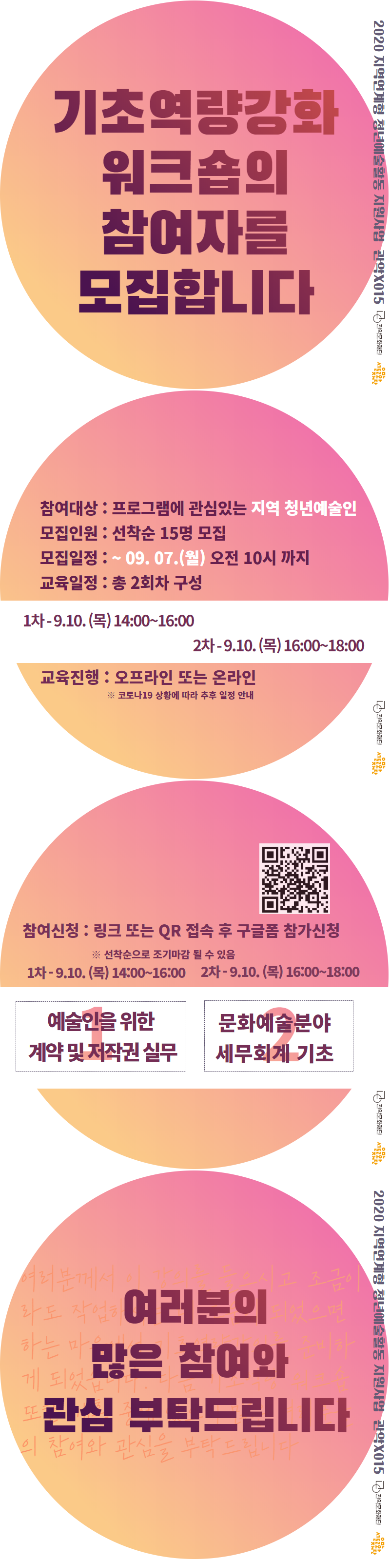 2020지역연계형 청년예술활동 지원사업 관악X015 관악문화재단 기초역량강화 워크숍의 참여자를 모집합니다 참여대상 프로그램에 관심있는 지역 청년예술인 모집인원 선착순 15명 모집 모집일정 ~09.07(월) 오전 10시까지 교육일정 총2회차 구성 1차 9.10(목) 14:00~16:00 2차 9.10(목) 16:00~18:00 교육진행 오프라인 또는 온라인 코로나19 상황에 따라 추후 일정안내 참여신청 링크 또는 QR접속 후 구글폼 참가신청 선착순으로 조기마감 될 수 있음 1차 9.10(목) 14:00~16:00 2차 9.10(목) 16:00~18:00 예술인을 위한 계약 및 저작권 실무 문화예술분야 세무회계 기초 여러분의 많은 참여와 관심을 부탁드립니다