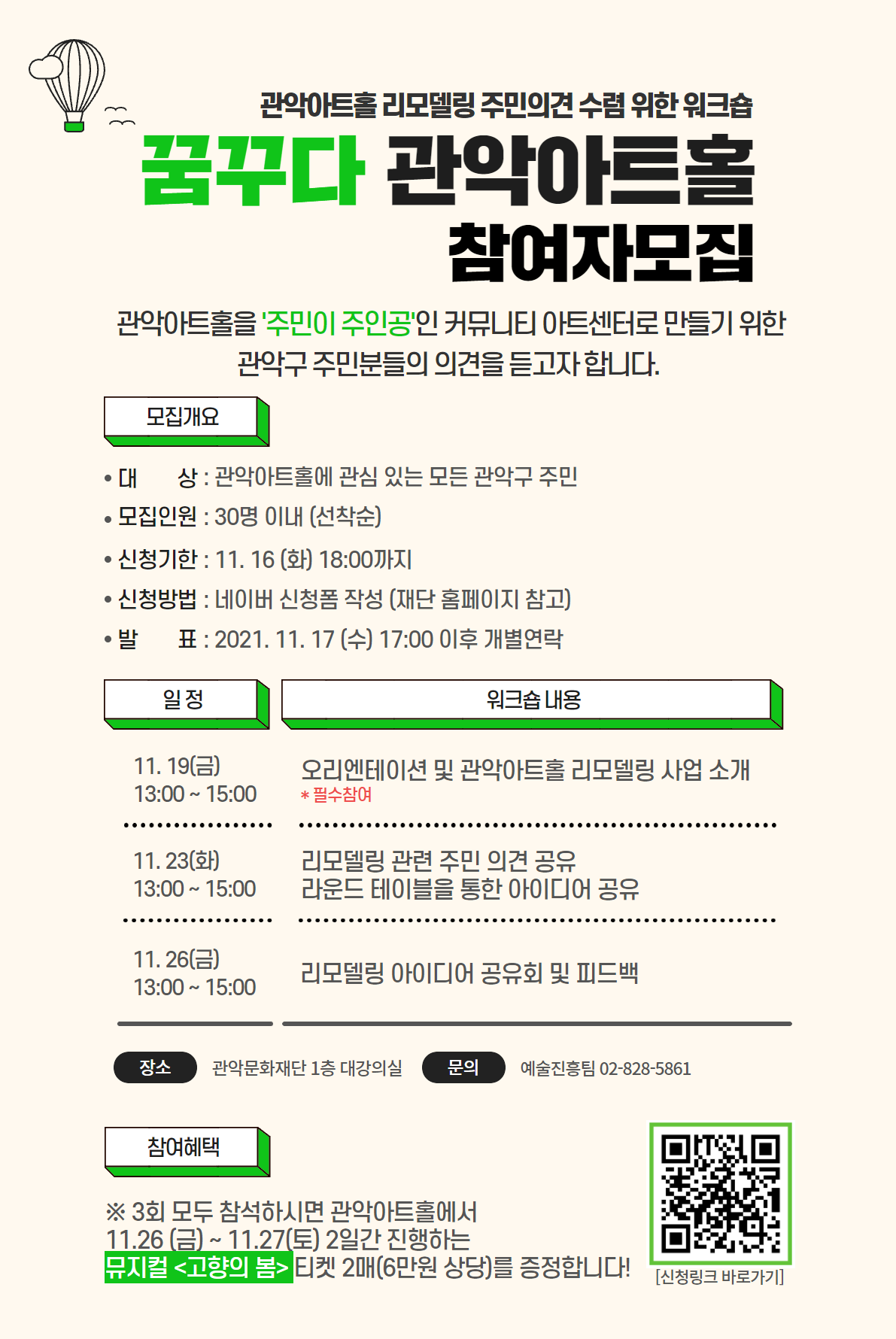 관악아트홀 리모델링 주민의견 수렴 위한 워크숍. 꿈꾸다 관악아트홀 참여자모집. 관악아트홀을 주민이 주인공인 커뮤니티 아트센터로 만들기 위한 관악구 주민분들의 의견을 듣고자 합니다. 모집개요. 대상:관악아트홀에 관심있는 모든 관악구 주민. 모집인원:30명 이내(선착순). 신청기한:11.16화 18:00까지. 신청방법:네이버 신청폼 작성(재단 홈페이지 참고). 발표:2021.11.17수 17:00 이후 개별연락. 일정과 워크숍 내용에 대한 표입니다. 11.19 금 13:00~15:00 오리엔테이션 및 관악아트홀 리모델링 사업 소개 *필수참여. 11.23 화 13:00~15:00 리모델링 관련 주민 의견 공유, 라운드 테이블을 통한 아이디어 공유. 11.26 금 13:00~15:00 리모델링 아이디어 공유회 및 피드백. 장소:관악문화재단 1층 대강의실. 문의:예술진흥팀 02-828-5861. 참여혜택. *3회 모두 참석하시면 관악아트홀에서 11.26 금 ~11.27 토 2일간 진행하는 뮤지컬 고향의 봄 티켓 2매(6만원 상당)를 증정합니다!