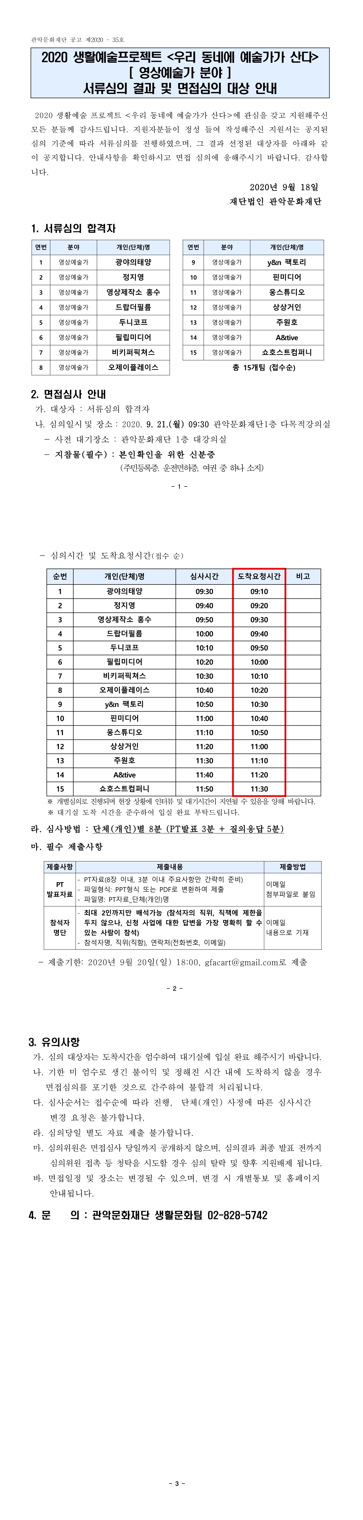 관악문화재단 공고 제2020 - 35호 2020 생활예술프로젝트 우리 동네에 예술가가 산다. 영상예술가 분야 서류심의 결과 및 면접심의 대상 안내 2020 생활예술 프로젝트 우리 동네에 예술가가 산다에 관심을 갖고 지원해주신 모든 분들께 감사드립니다. 지원자분들이 정성 들여 작성해주신 지원서는 공지된 심의 기준에 따라 서류심의를 진행하였으며, 그 결과 선정된 대상자를 아래와 같 이 공지합니다. 안내사항을 확인하시고 면접 심의에 응해주시기 바랍니다. 감사합 니다. 2020년 9월 18일 재단법인 관악문화재단 1. 서류심의 합격자 연번 분야 개인(단체)명 1 영상예술가 광야의태양	 2 영상예술가 정지영		 3 영상예술가 영상제작소 홍수   4 영상예술가 드랍더필름	 5 영상예술가 두니코프	 6 영상예술가 필립미디어	 7 영상예술가 비키퍼픽쳐스	 8 영상예술가 오제이플레이스 9 영상예술가 y&n 팩토리        10 영상예술가 핀미디어         11 영상예술가 웅스튜디오        12 영상예술가 상상거인         13 영상예술가 주원호           14 영상예술가 A&tive         15 영상예술가 쇼호스트컴퍼니 2. 면접심사 안내 가. 대상자 : 서류심의 합격자 나. 심의일시 및 장소 : 2020. 9. 21.(월) 09:30 관악문화재단 1층 다목적강의실 - 사전 대기장소 : 관악문화재단 1층 대강의실 - 지참물(필수) : 본인확인을 위한 신분증 (주민등록증. 운전면허증, 여권 중 하나 소지) 심의시간 및 도착요청시간(접수 순) 순번 개인(단체)명 심사시간 도착요청시간 비고 1 광야의태양 09:30 09:10 2 정지영 09:40 09:20 3 영상제작소 홍수 09:50 09:30 4 드랍더필름 10:00 09:40 5 두니코프 10:10 09:50 6 필립미디어 10:20 10:00 7 비키퍼픽쳐스 10:30 10:10 8 오제이플레이스 10:40 10:20 9 y&n 팩토리 10:50 10:30 10 핀미디어 11:00 10:40 11 웅스튜디오 11:10 10:50 12 상상거인 11:20 11:00 13 주원호 11:30 11:10 14 A&tive 11:40 11:20 15 쇼호스트컴퍼니 11:50 11:30 - 심의시간 및 도착요청시간(접수 순) ※ 개별심의로 진행되며 현장 상황에 인터뷰 및 대기시간이 지연될 수 있음을 양해 바랍니다. ※ 대기실 도착 시간을 준수하여 입실 완료 부탁드립니다. 라. 심사방법 : 단체(개인)별 8분 (PT발표 3분 + 질의응답 5분) 마. 필수 제출사항 제출사항 제출내용 제출방법 PT 발표자료 - PT자료(8장 이내, 3분 이내 주요사항만 간략히 준비) - 파일형식: PPT형식 또는 PDF로 변환하여 제출 - 파일명: PT자료_단체(개인)명 이메일 첨부파일로 붙임 참석자 명단 - 최대 2인까지만 배석가능 (참석자의 직위, 직책에 제한을 두지 않으나, 신청 사업에 대한 답변을 가장 명확히 할 수 있는 사람이 참석) - 참석자명, 직위(직함), 연락처(전화번호, 이메일) 이메일 내용으로 기재 - 제출기한: 2020년 9월 20일(일) 18:00, gfacart@gmail.com로 제출 3. 유의사항 가. 심의 대상자는 도착시간을 엄수하여 대기실에 입실 완료 해주시기 바랍니다. 나. 기한 미 엄수로 생긴 불이익 및 정해진 시간 내에 도착하지 않을 경우 면접심의를 포기한 것으로 간주하여 불합격 처리됩니다. 다. 심사순서는 접수순에 따라 진행, 단체(개인) 사정에 따른 심사시간 변경 요청은 불가합니다. 라. 심의당일 별도 자료 제출 불가합니다. 마. 심의위원은 면접심사 당일까지 공개하지 않으며, 심의결과 최종 발표 전까지 심의위원 접촉 등 청탁을 시도할 경우 심의 탈락 및 향후 지원배제 됩니다. 바. 면접일정 및 장소는 변경될 수 있으며, 변경 시 개별통보 및 홈페이지 안내됩니다. 4. 문 의 : 관악문화재단 생활문화팀 02-828-5742