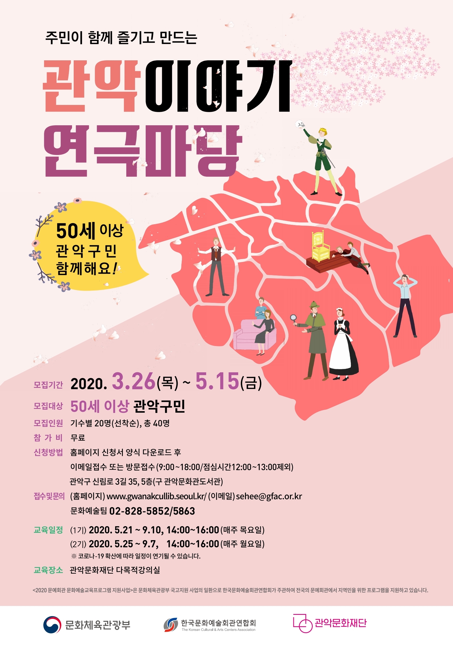 주민이 함께 즐기고 만드는 관악 이야기 연극마당 50세 이상 관악구민 함께해요 모집기간 2020.3.26(목)~5.15(금) 모집대상 50세 이상 관악구민 모집인원 기수별 20명(선착순) 총40명 참가비 무료 신청방법 홈페이지 신청서 양식 다운로드 후 이메일접수 또는 방문접수(평일9:00~18:00/점심시간12:00~13:00제외) 관악구 신림로 3길 35, 5층(구 관악문화관도서관) 접수및문의 (홈페이지)www.gwanakcullib.seoul.kr/(이메일)sehee@gfac.or.kr 문화예술팀 02-828-5852/5863 교육일정 (1기)2020.5.21~9.10, 14:00~16:00(매주 목요일) (2기)2020.5.25~9.7, 14:00~16:00(매주 월요일) 코롤나-19확산에 따라 일정이 연기될 수 있습니다. 교육장소 관악문화재단 다목적강의실 2020문예회관 문화예술교육프로그램 지원사업은 문화체육관광부 국고지원 사업의 일환으로 한국문화예술회관연합회가 주관하여 전국의 문예회관에서 지역미을 위한 프로그램을 지원하고 있습니다. 문화체육관광부 한국문화예술회관연합회 관악문화재단