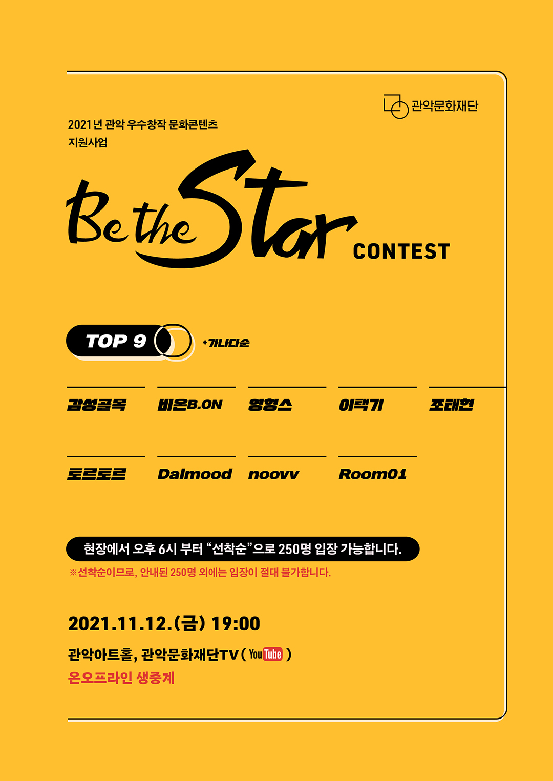 2021년 관악 우수창작 문화콘텐츠 지원사업. BE THE STAR CONTEST. TOP9 *가나다순. 감성골목, 비온B.ON, 영형스, 이택기, 조태현, 토르토르, Dalmood, noovv, Room01. 현장에서 오후 6시 부터 선착순으로 250명 입장 가능합니다. 선착순이므로, 안내된 250명 외에는 입장이 절대 불가합니다. 2021.11.12 금 19:00, 관악아트홀, 관악문화재단TV(유튜브), 온오프라인 생중계.