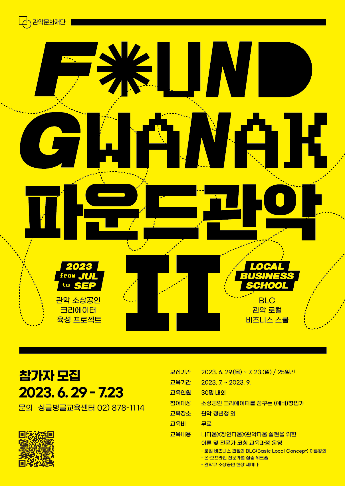 FOUND GWANAK 파운드관악Ⅱ 2023 from JUL to SEP 관악 소상공인 크리에이터 육성 프로젝트 LOCAL BUSINESS SCHOOL BLC 관악 로컬 비즈니스 스쿨 참가자 모집 2023.6.29-7.23 문의 싱글벙글교육센터 02) 878-1114 모집기간 2023.6.29.(목) - 7.23.(일) / 25일간 교육기간 2023.7. ~ 2023. 9. 교육인원 30명 내외 참여대상 소상공인 크리에이터를 꿈꾸는 (예비)창업가 교육장소 관악 청년청 외 교육비 무료 교육내용 나다움X장인다움X관악다움 실현을 위한 이론 및 전문가 코칭 교육과정 운영 - 로컬 비즈니스 관점의 BLC(Basic Local Concept) 이론강의 - 온·오프라인 전문가별 집중 워크숍 - 관악구 소상공인 현장 세미나