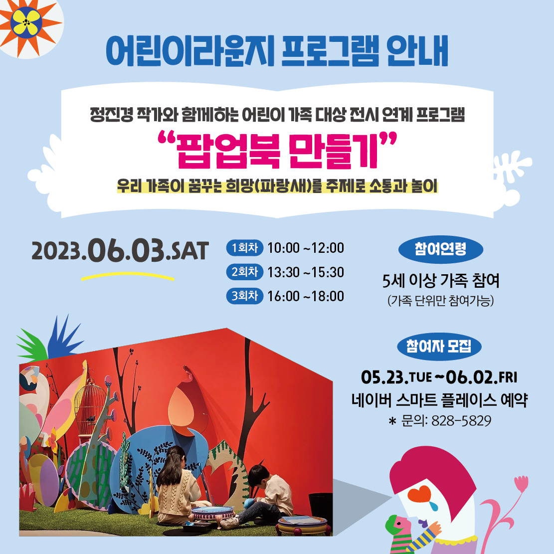 어린이라운지 프로그램 안내 정진경 작가와 함께하는 어린이 가족 대상 전시 연계 프로그램 "'팝업북 만들기; 우리 가족이 꿈꾸는 희망(파랑새)를 주제로 소통과 놀이 2023.06.03.SAT 1회차 10:00~12:00 2회차 13:30~15:30 3회차 16:00~18:00 참여연령 5세 이상 가족 참여 (가족 단위만 참여가능) 참여자 모집 05.23.TUE~ 06.02.FRI 네이버 스마트 플레이스 예약 * 문의: 828-5829