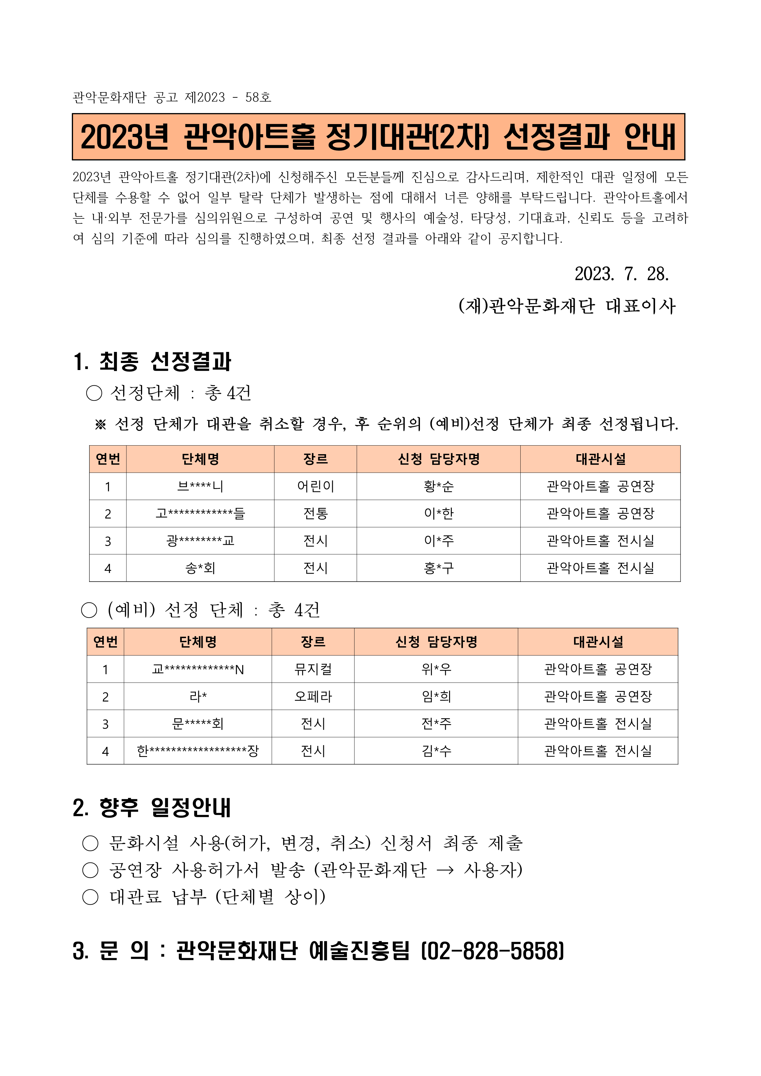 관악문화재단 공고 제2023 - 58호
2023년 관악아트홀 정기대관[2차] 선정결과 안내
2023년 관악아트홀 정기대관(2차)에 신청해주신 모든분들께 진심으로 감사드리며, 제한적인 대관 일정에 모든 단체를 수용할 수 없어 일부 탈락 단체가 발생하는 점에 대해서 너른 양해를 부탁드립니다. 관악아트홀에서 는 내·외부 전문가를 심의위원으로 구성하여 공연 및 행사의 예술성, 타당성, 기대효과, 신뢰도 등을 고려하 여 심의 기준에 따라 심의를 진행하였으며, 최종 선정 결과를 아래와 같이 공지합니다.
2023. 7. 28. (재)관악문화재단 대표이사

1. 최종 선정결과
○ 선정단체 : 총 4건
※ 선정 단체가 대관을 취소할 경우, 후 순위의 (예비)선정 단체가 최종 선정됩니다.
1) 단체명 : 브****니, 장르 : 어린이, 신청 담당자명 : 황*순, 대관시설 : 관악아트홀 공연장
2) 단체명 : 고************들, 장르 : 전통, 신청 담당자명 : 이*한, 대관시설 : 관악아트홀 공연장
3) 단체명 : 광********교, 장르 : 전시, 신청 담당자명 : 이*주, 대관시설 : 관악아트홀 전시실
4) 단체명 : 송*회, 장르 : 전시, 신청 담당자명 : 홍*구, 대관시설 : 관악아트홀 전시실

○ (예비) 선정 단체 : 총 4건
1) 단체명 : 교***********N, 장르 : 뮤지컬, 신청 담당자명 : 위*우, 대관시설 : 관악아트홀 공연장
2) 단체명 : 라*, 장르 : 오페라, 신청 담당자명 : 임*희, 대관시설 : 관악아트홀 공연장
3) 단체명 : 문*****회, 장르 : 전시, 신청 담당자명 : 전*주, 대관시설 : 관악아트홀 전시실
4) 단체명 : 한******************장, 장르 : 전시, 신청 담당자명 : 김*수, 대관시설 : 관악아트홀 전시실

2. 향후 일정안내
○ 문화시설 사용허가, 변경, 취소) 신청서 최종 제출 
○ 공연장 사용허가서 발송 (관악문화재단 → 사용자) 
○ 대관료 납부 (단체별 상이)

3. 문의 : 관악문화재단 예술진흥팀 [02-828-5858]