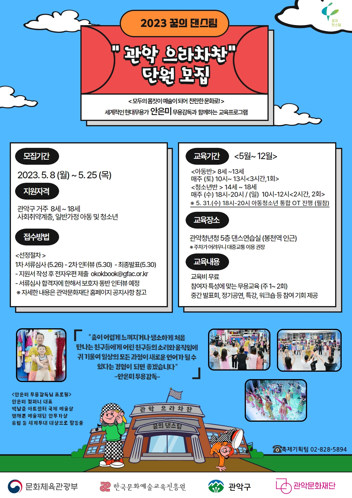 2023 꿈의 댄스팀/관악 으라차찬 단원 모집/모두의 몸짓이 예술이 되어 찬란한 문화로!/세계적인 현대무용가 안은미 무용감독과 함께하는 교육프로그램/모집기간 2023.5.8.(월)~5.25(목)/지원자격 관악구 거주 8세~18세 사회취약계층, 일반가정 아동 및 청소년/교육기간 5월~12월/교육장소 관악청년청 5층 댄스연습실/교육비무료/중간발표회,정기공연,특강,워크숍 등 참여기회 제공/축제기획팀 02-828-5894/문화체육관광부/한국문화예술교육진흥원/관악구/관악문화재단