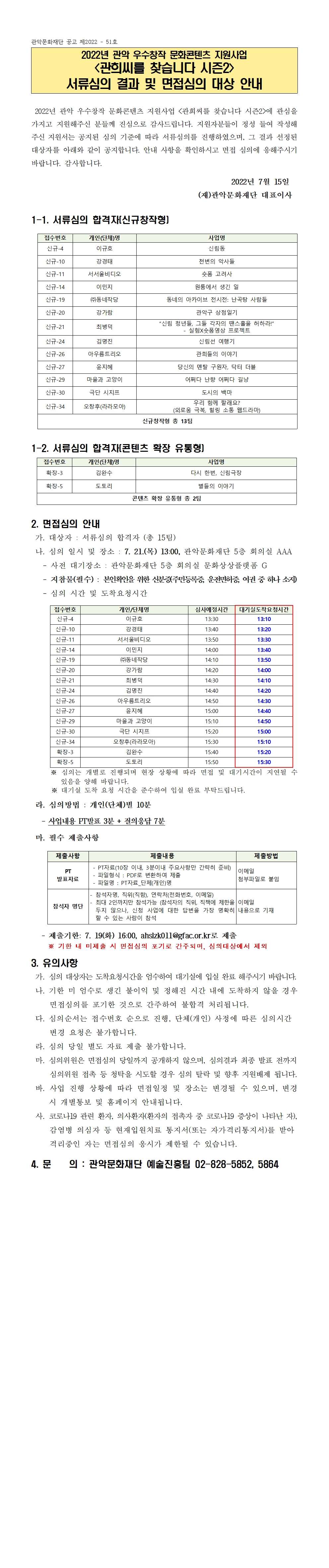 3. 유의사항 가. 심의 대상지는 도착요청시간을 엄수하여 대기실에 입실 완료. 해주시기 바랍니다. 나. 기한 미 엄수로 생긴 불이익 및 정해진 시간 내에 도착하지 않을 경우 면접심의를 포기한 것으로 간주하여 불합격 처리됩니다. 다. 심의순서는 접수번호 순으로 진행, 단체(개인) 사정에 따른 심의시간 변경 요청은 불가합니다. 라. 심의 당일 별도 자료. 제출 불가합니다. 마. 심의위원은 면접심의 당일까지 공개하지 않으며, 심의결과 최종 발표 전까지 심의위원 접촉 등 청탁을 시도할 경우 심의 탈락 및 향후 지원배제 됩니다. 바. 사업 진행 상황에 따라 면접일정 및 장소는 변경될 수 있으며, 변경 시 개별통보 및 홈페이지 안내됩니다. 사. 코로나19 관련 환자, 의사환지(환자의 접촉자 중 코로나19 증상이 나타난 자), 감염병 의심자 등 현재입원치료 통지서(또는 자가격리통지서)를 받아 격리중인 자는 면접심의 응시가 제한될 수 있습니다. 4. 문의 : 관악문화재단 예술진흥팀 02-828-5852, 5864