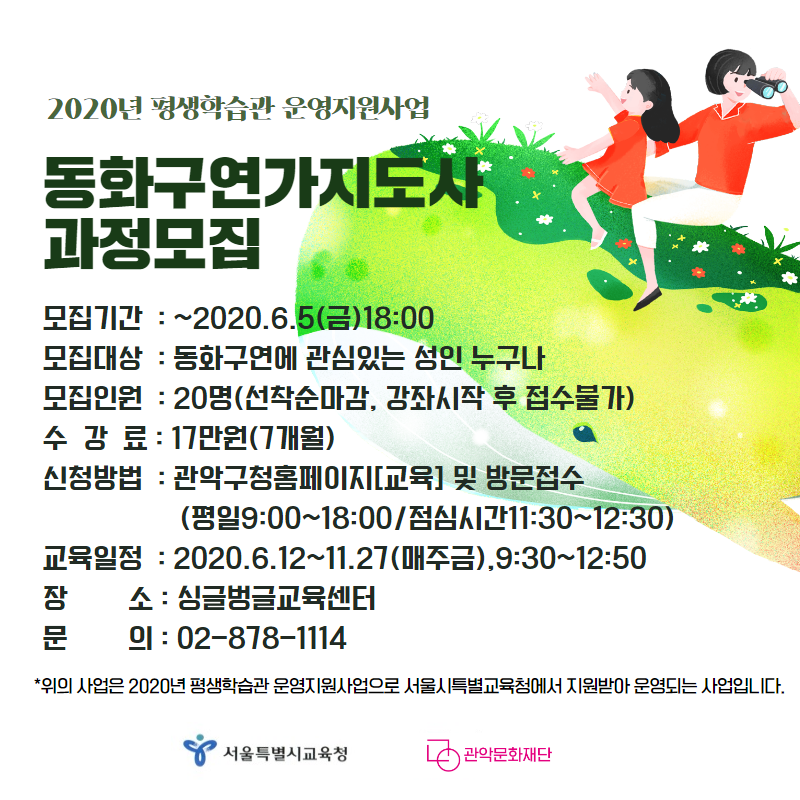 2020년 평생학습관 운영지원사업 동화구연가지도사과정모집 모집기간 ~2020.6.5(금) 18:00 모집대상 동화구연에 관심있는 성인 누구나 모집인원 20명(선착순마감, 강좌시작 후 접수 불가) 수강료 17만원(7개월) 신청방법 관악구청홈페이지[교육] 및 방문접수(평일9:00~18:00/점심시간11:30~12:30) 교육일정 2020.6.12~11.27(매주금)9:30~12:50 장소 싱글벙글교육센터 문의 02-878-1114 위의 사업은 2020년 평생학습관 운영지원사업으로 서울시특별교육청에서 지원받아 운영되는 사업입니다. 서울특별시교육청 관악문화재단