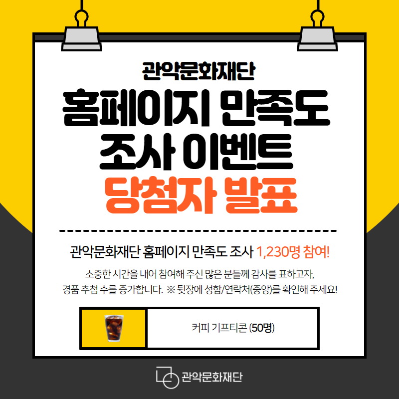 관악문화재단 홈페이지 만족도 조사 이벤트 당첨자 발표 관악문화재단 홈페이지 만족도 조사 1,230명 참여! 소중한 시간을 내어 참여해 주신 많은 분들께 감사를 표하고자, 경품 추첨 수를 증가합니다. *뒷장에 성함/연락처(중앙)를 확인해 주세요! 커피 기프티콘 (50명)