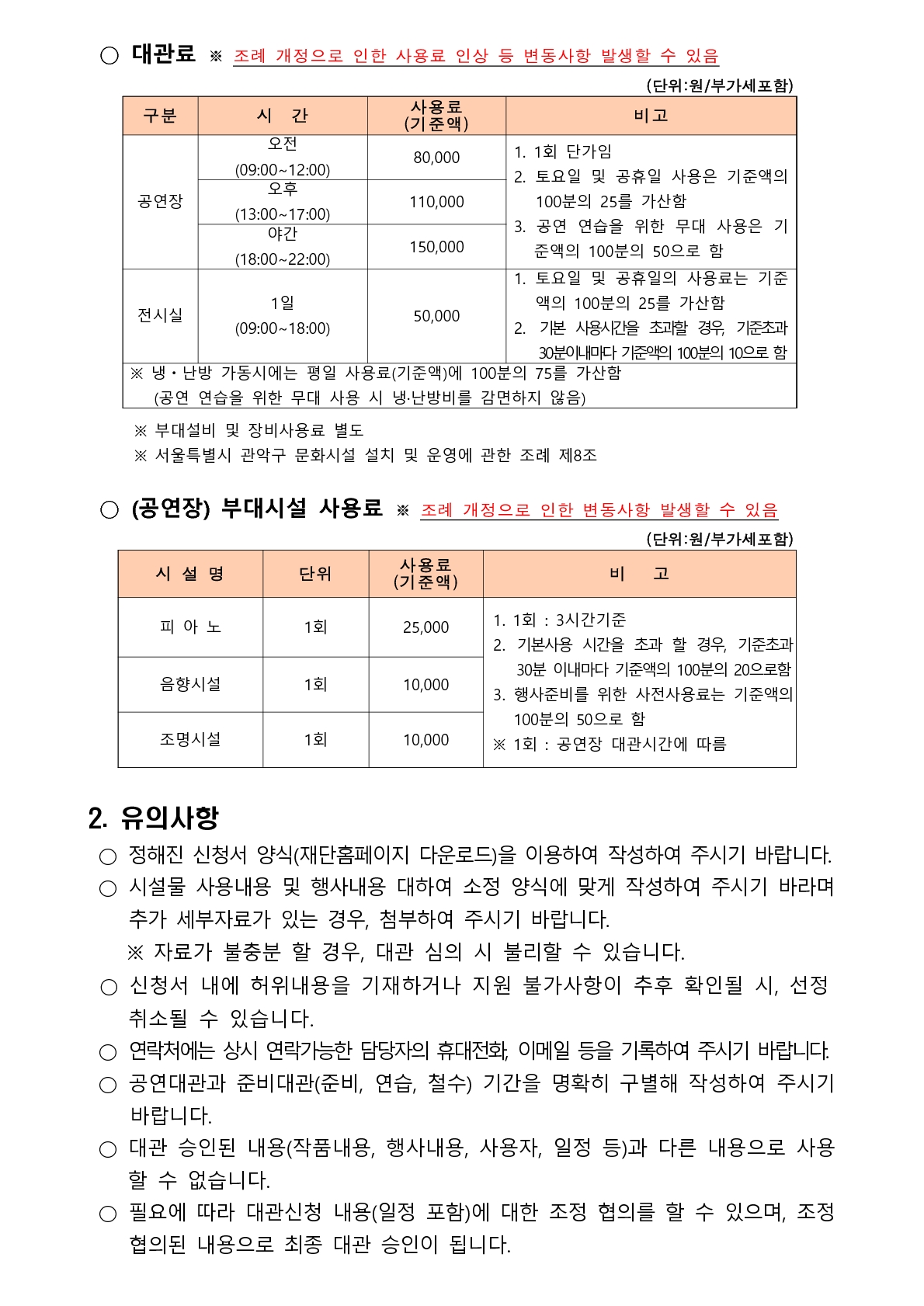구분 시간 사용료 (기준액) 비고 공연장 전시실 오전 (09:00~12:00) 80,000 1. 1회 단가임 2. 토요일 및 공휴일 사용은 기준액의 오후 (13:00~17:00) 110,000 100분의 25를 가산함 야간 (18:00~22:00) 150,000 3. 공연 연습을 위한 무대 사용은 기 준액의 100분의 50으로 함 1일 (09:00~18:00) 50,000 1. 토요일 및 공휴일의 사용료는 기준 액의 100분의 25를 가산함 2. 기본 사용시간을 초과할 경우, 기준과 30분이내마다 기준액의 100분의 10으로 함 ※ 냉• 난방 가동시에는 평일 사용료(기준액)에 100분의 75를 가산함 (공연 연습을 위한 무대 사용 시 냉·난방비를 감면하지 않음) • 대관료 ※ 조례 개정으로 인한 사용료 인상 등 변동사항 발생할 수 있음 (단위:원/부가세포함) ※ 부대설비 및 장비사용료 별도 ※ 서울특별시 관악구 문화시설 설치 및 운영에 관한 조례 제8조 • (공연장) 부대시설 사용료 ※ 조례 개정으로 인한 변동사항 발생할 수 있음    (단위:원/부가세포함) 시 설명 단위 사용료 (기준액) 비고 1. 1회 : 3시간기준 2. 기본사용 시간을 초과 할 경우, 기준과 30분 이내마다 기준액의 100분의 20으로함 3. 행사준비를 위한 사전사용료는 기준액의 100분의 50으로 함 ※ 1회 : 공연장 대관시간에 따름 피아노 1회 25,000 음향시설 1회 10,000 조명시설 1회 10,000 2. 유의사항 • 정해진 신청서 양식(재단홈페이지 다운로드)을 이용하여 작성하여 주시기 바랍니다. • 시설물 사용내용 및 행사내용 대하여 소정 양식에 맞게 작성하여 주시기 바라며 추가 세부자료가 있는 경우, 첨부하여 주시기 바랍니다. ※ 자료가 불충분 할 경우, 대관 심의 시 불리할 수 있습니다. • 신청서 내에 허위내용을 기재하거나 지원 불가사항이 추후 확인될 시, 선정 취소될 수 있습니다. • 연락처에는 상시 연락가능한 담당자의 휴대전화, 이메일 등을 기록하여 주시기 바랍니다. • 공연대관과 준비대관(준비, 연습, 철수) 기간을 명확히 구별해 작성하여 주시기 바랍니다. • 대관 승인된 내용(작품내용, 행사내용, 사용자, 일정 등)과 다른 내용으로 사용 할 수 없습니다. • 필요에 따라 대관신청 내용(일정 포함)에 대한 조정 협의를 할 수 있으며, 조정 협의된 내용으로 최종 대관 승인이 됩니다.