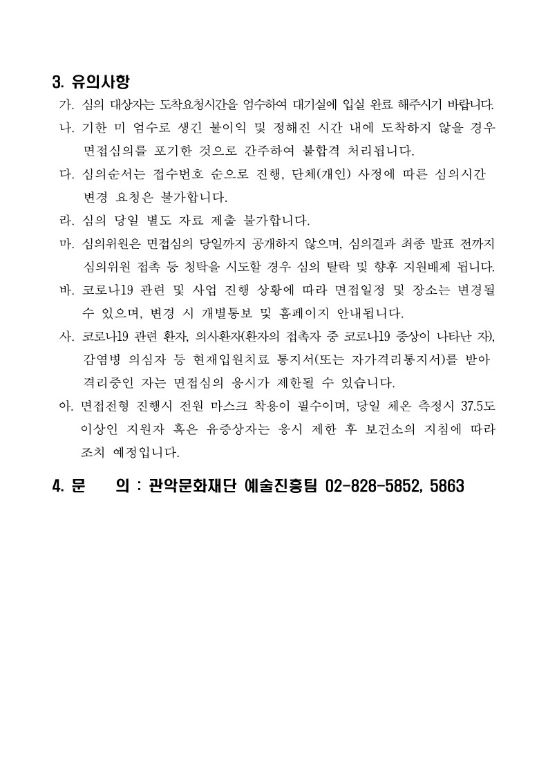 2021년 관악 우수창작 문화콘텐츠 지원사업 관희씨를 찾습니다 서류심의 결과 및 면접심의 대상 안내 공고3 3.유의사항 가. 심의 대상자는 도착요청시간을 엄수하여 대기실에 입실 완료 해주시기 바랍니다. 나. 기한 미 엄수로 생긴 불이익 및 정해진 시간 내에 도착하지 않을 경우 면접심의를 포기한 것으로 간주하여 불합격 처리됩니다. 다. 심의순서는 접수번호 순으로 진행, 단체(개인) 사정에 따른 심의시간 변경 요청은 불가합니다. 라. 심의 당일 별도 자료 제출 불가합니다. 마. 심의위원 접촉 등 청탁을 시도할 경우 심의 탈락 및 향후 지원배제 됩니다. 바. 코로나19 관련 및 사업 진행 상황에 따라 면접일정 및 장소는 변경될 수 있으며, 변경 시 개별통보 및 홈페이지 안내됩니다. 사. 코로나19 관련 환자, 의사환자(환자의 접촉자 중 코로나19 증상이 나타난 자), 감염병 의심자 등 현재입원치료 통지서(또는 자가격리통지서)를 받아 격리중인 자는 면접심의 응시가 제한될 수 있습니다. 아. 면접전형 진행시 전원 마스크 차굥ㅇ이 필수이며, 당일 체온 측정시 37.5도 이상인 지원자 혹은 유증상자는 응시 제한 후 보건소의지침에 따라 조치 예정입니다. 4.문의 : 관악문화재단 예술진흥팀 02-828-5852, 5863