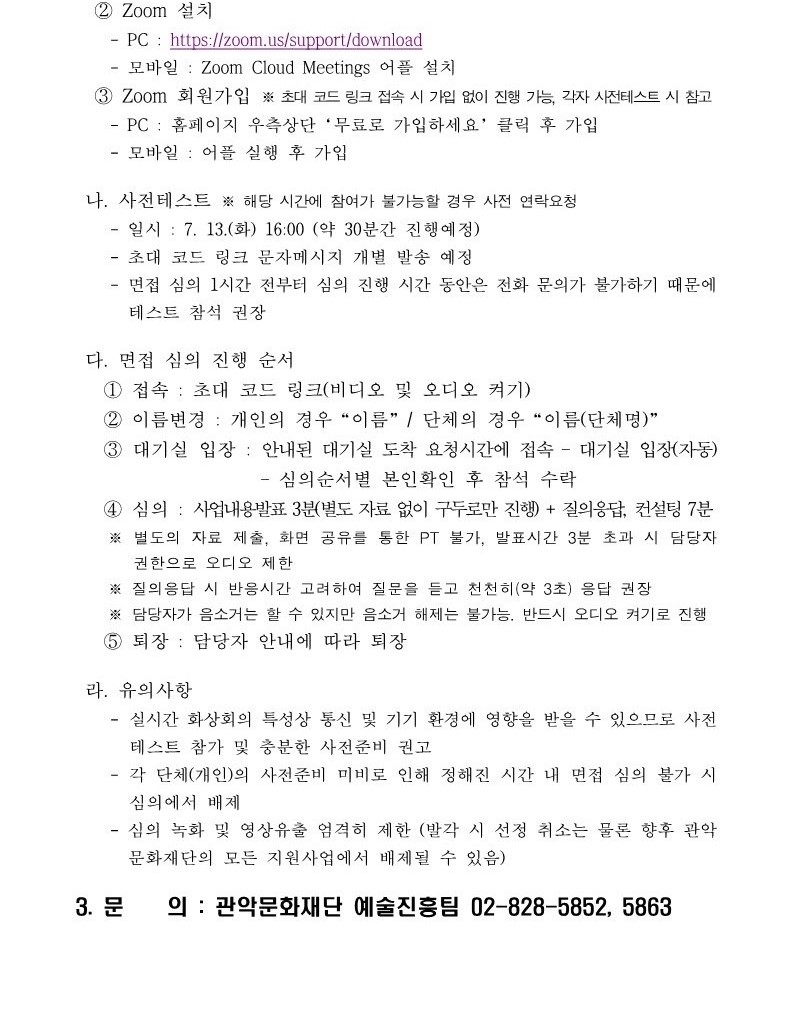 2021년 관악 우수창작 문화콘텐츠 지원사업 관희씨를 찾습니다 면접심의 변경안내 공고2 ②Zoom 설치 -PC : https//zoom.us/support/download -모바일: Zoom Cloud Meetings 어플 설치 ③ Zoom 회원가입 ※초대 코드 링크 접속 시 가입 없이 진행 가능, 각자 사전테스트 시 참고 -PC: 홈페이지 우측상단 '무료로 가입하세요' 클릭 후 가입 - 모바일: 어플 실행 후 가입 나. 사전테스트 ※ 해당 시간에 참여가 불가능할 경우 사전 연락요청 -일시: 7.13(화) 16:00 (약 30분간 진행예정) -초대 코드 링크 문자메세지 개별 발송 예정 -면접 심의 1시간 전부터 심의 진행 시간 동안은 전화 문의가 불가하기 때문에 테스트 참석 권장 다. 면접 심의 진행 순서 ① 접속: 초대 코드 링크(비디오 및 오디오 켜기) ② 이름변경: 개인의 경우 "이름"/단체의 경우 "이름(단체명)" ③ 대기실 입장: 안내된 대기실 도착 요청시간에 접속 -대기실 입장(자동) -심의순서별 본인확인 후 참석 수락 ④심의 : 사업내용발표 3분(별도 자료 없이 구두로만 진행) +질의응답, 컨설팅 7분 ※ 별도의 자료 제출, 화면 공유를 통한 PT불가, 발표시간 3분 초과 시 담당자 권한으로 오디오 제한 ※ 질의응답 시 반응시간 고려하여 질문을 듣고 천천히(약3초) 응답 권장 ※ 담당자가 음소거는 할 수 있지만 음소거 해제는 불가능. 반드시 오디오 켜기로 진행 ⑤퇴장 : 담당자 안내에 따라 퇴장 라. 유의사항 - 실시간 화상회의 특성상 통신 및 기기 환경에 영향을 받을 수 있으므로 사전 테스트 참가 및 충분한 사전준비 권고 -각 단체(개인)의 사전준비 미비로 인해 정해진 시간 내 면접 심의 불가 시 심의에서 배제 -심의 녹화 및 영상유출 엄격히 제한(발각 시 선정 취소는 물론 향후 관악문화재단의 모든 지원사업에서 배제될 수 있음) 3.문의: 관악문화재단 예술진흥팀 02-828-5852, 5863