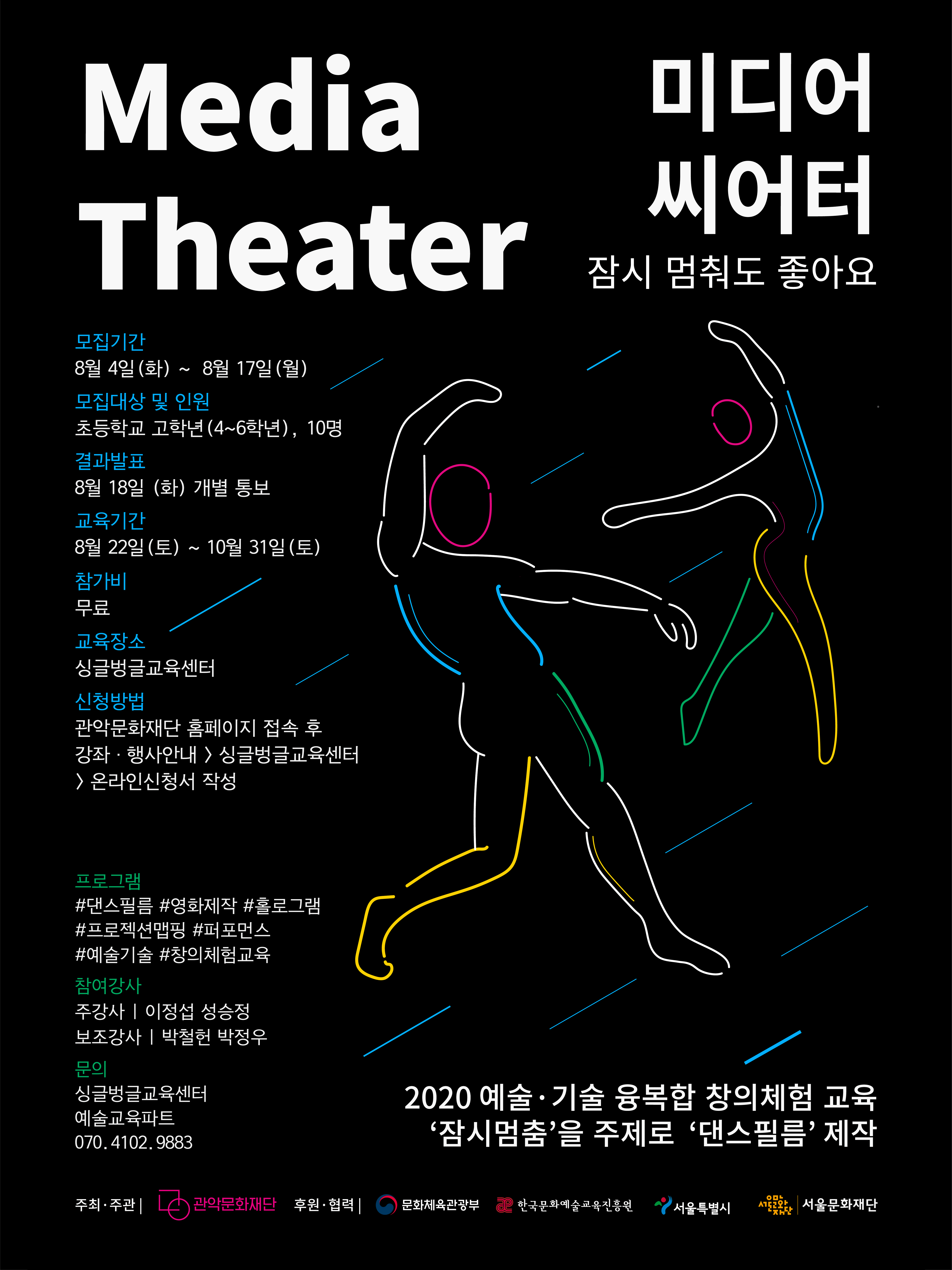 Media Theater 미디어 씨어터 잠시 멈춰도 좋아요 모집기간 8월 4일(화) ~ 8월 17일(월) 모집대상 및 인원 초등학교 고학년 (4~6 학년) 10명 결과발표 8월 18일(화) 개별통지 교육기간 8월 22일(토) ~ 10월 31일(토) 참가비 무료 교육장소 싱글벙글교육센터 신청방법 관악문화재단 홈페이지 접속 후 강좌행사안내>싱글벙글교육센터>온라인신청서 작성 프로그램 댄스필름 영화제작 홀로그램 프로젝션맵핑 퍼포먼스 예술기술 창의체험교육 참여강사 주강사 이정섭 성승정 보조강사 박철헌 박정우 문의 싱글벙글교육센터 예술교육파트 07041029883 2020예술기술 융복합 창의체험 교율 잠시멈춤을 주제로 댄스 필름 제작 주최주관 관악문화재단 후원협력 문화체육관광부 한국문화예술교육진흥원 서울특별시 서울문화재단